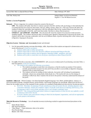 Marquette University
Lesson Plan Template (REVISED 8/15/13)
Lesson Title: Ode to a Special Person/Thing Date: February 18th, 2015
Unit Title: Poetry Unit Subject/Grade Level/Lesson Duration
English 9 / Two 48 Minute Lessons
Section A. Lesson Preparation
Rationale – Why is it important for students to learn the content of the lesson?
- LIFE: The students will realize that there is someone special in their life and they will pay homage to that individual for
everything that they have done for them (mom, dad, pet, sibling, teacher, object etc.). This type of poem will allow the
students to think, list, and reflect their experiences with this individual. Most of my students always say that th ere isn’t
too many special people in their life, and I want them realize that there is always that one person.
- LITERACY and LITERARY ANALYSIS : The ode poemwill showthe students howstructure is built around in
speaking formally. The students will also be able to recognize more figurative language that is present in the poems. The
students will be able to become comfortable with the use of different kinds of poetry and being able to find various types
of figurative language in the poems.
Objectives/Learner Outcomes and Assessments (formal and informal)
1. List the measurable learning outcomes (knowledge, skills, dispositions)that students are expected to demonstrate as a
result of the lesson? (Code for use below)
a. Students will be able to define ode and tone.
b. Students will be able to create a list about five different special people/things in their life.
c. Students will be able to analyze odes for figurative language (similes, metaphors, and tone).
d. Students will be able to create their own ode about a special person/place/thing in their life.
2. For each of the above outcomes, what ASSESSMENTS will you use to evaluate each of yourlearning outcomes? (Give a
brief description). (Code for use below)
a. The students will complete the following assessments:
i. The students are going to create their own ode poem, so that the teachercan analyze if the students
actually grasp the idea/concept of an ode,and if they are able to successfully use figurative language,
emotions/color to create their poem.
ii. The students will also be working in their textbooks, the teacher will be looking for participation
informally (shout outs,raising hands,think alouds etc.). The teacherwill also use the strategy of
chunking to effectively direct students who are lost in the poems so that they understand the analysis of
the poem.
Standards Addressed – Which Common Core State Standards (English/Language Arts, Math, and Disciplinary Literacy) or
Wisconsin model academic standards (Science, Social Studies, and Foreign Language) are specifically addressed in the lesson?
Please list the number and text of the standard.If only a portion of a standard is being addressed,then only list t he relevant part(s).
a. RL.9-10.4: Determine the meaning of words and phrases as they are used in the text, including figurative and
connotative meanings; analyze the cumulative impact of specific word choices on meaning and tone (e.g., how
the language evokes a sense oftime and place; how it sets a formal or informal tone).
b. RL.9-10.1: Cite strong and thorough textual evidence to support analysis of what the text says explicitly as well
as inferences drawn from the text.
c. W.9-10.4: Produce clear and coherent writing in which the development, organization, and style are appropriate
to task, purpose,and audience.
Materials/Resources/Technology – List all materials/resources/technology needed to support instructional procedures in this
lesson.
- Smart Board/ Clicker
- Ode Poem Worksheets
- “Dear Mama” – Tupac dedication video to his mother
- Pens/Pencils/Paper
- Binders with Table of Contents
 