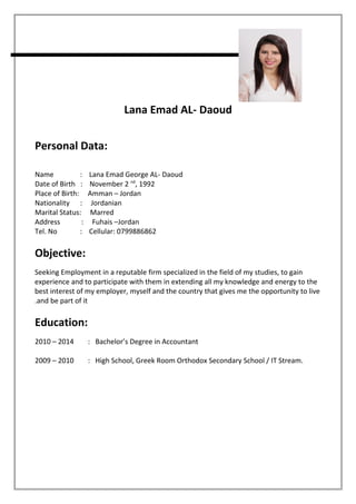 Lana Emad AL- Daoud
Personal Data:
Name : Lana Emad George AL- Daoud
Date of Birth : November 2 nd
, 1992
Place of Birth: Amman – Jordan
Nationality : Jordanian
Marital Status: Marred
Address : Fuhais –Jordan
Tel. No : Cellular: 0799886862
Objective:
Seeking Employment in a reputable firm specialized in the field of my studies, to gain
experience and to participate with them in extending all my knowledge and energy to the
best interest of my employer, myself and the country that gives me the opportunity to live
and be part of it.
Education:
2010 – 2014 : Bachelor’s Degree in Accountant
2009 – 2010 : High School, Greek Room Orthodox Secondary School / IT Stream.
 