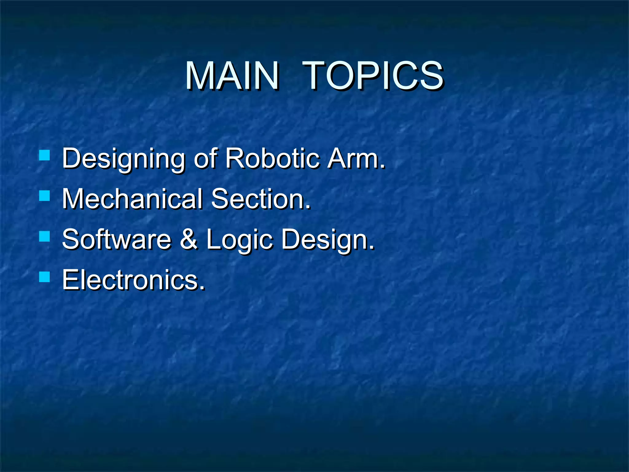 MAIN TOPICSMAIN TOPICS
 Designing of Robotic Arm.Designing of Robotic Arm.
 Mechanical Section.Mechanical Section.
 Software & Logic Design.Software & Logic Design.
 Electronics.Electronics.
 