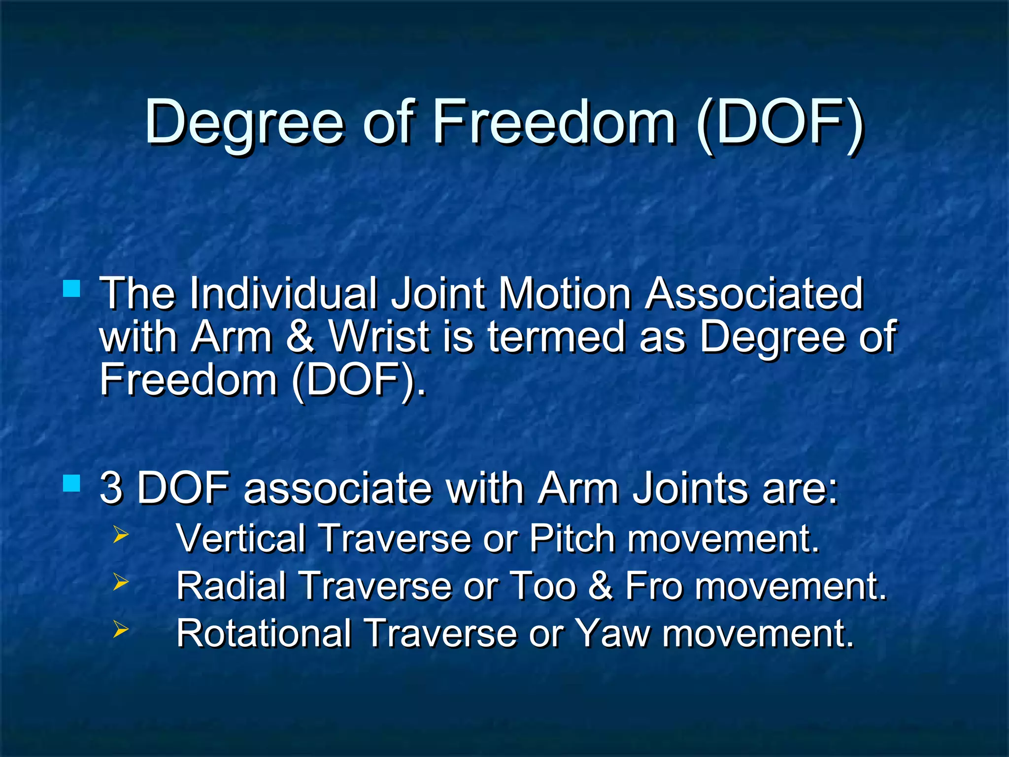 Degree of Freedom (DOF)Degree of Freedom (DOF)
 The Individual Joint Motion AssociatedThe Individual Joint Motion Associated
with Arm & Wrist is termed as Degree ofwith Arm & Wrist is termed as Degree of
Freedom (DOF).Freedom (DOF).
 3 DOF associate with Arm Joints are:3 DOF associate with Arm Joints are:
 Vertical Traverse or Pitch movement.Vertical Traverse or Pitch movement.
 Radial Traverse or Too & Fro movement.Radial Traverse or Too & Fro movement.
 Rotational Traverse or Yaw movement.Rotational Traverse or Yaw movement.
 