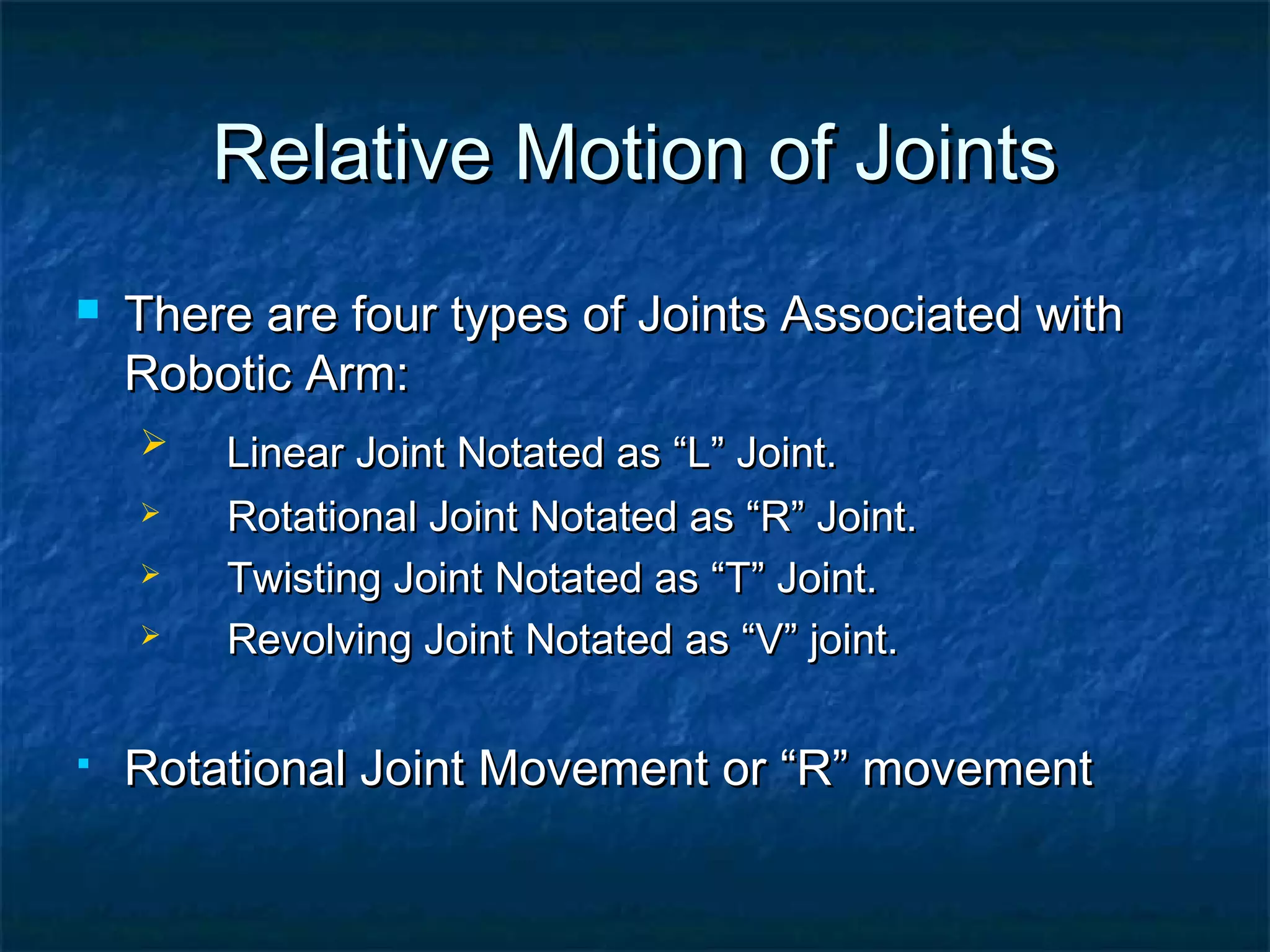 Relative Motion of JointsRelative Motion of Joints
 There are four types of Joints Associated withThere are four types of Joints Associated with
Robotic Arm:Robotic Arm:
 Linear Joint Notated as “L” Joint.Linear Joint Notated as “L” Joint.
 Rotational Joint Notated as “R” Joint.Rotational Joint Notated as “R” Joint.
 Twisting Joint Notated as “T” Joint.Twisting Joint Notated as “T” Joint.
 Revolving Joint Notated as “V” joint.Revolving Joint Notated as “V” joint.
 Rotational Joint Movement or “R” movementRotational Joint Movement or “R” movement
 