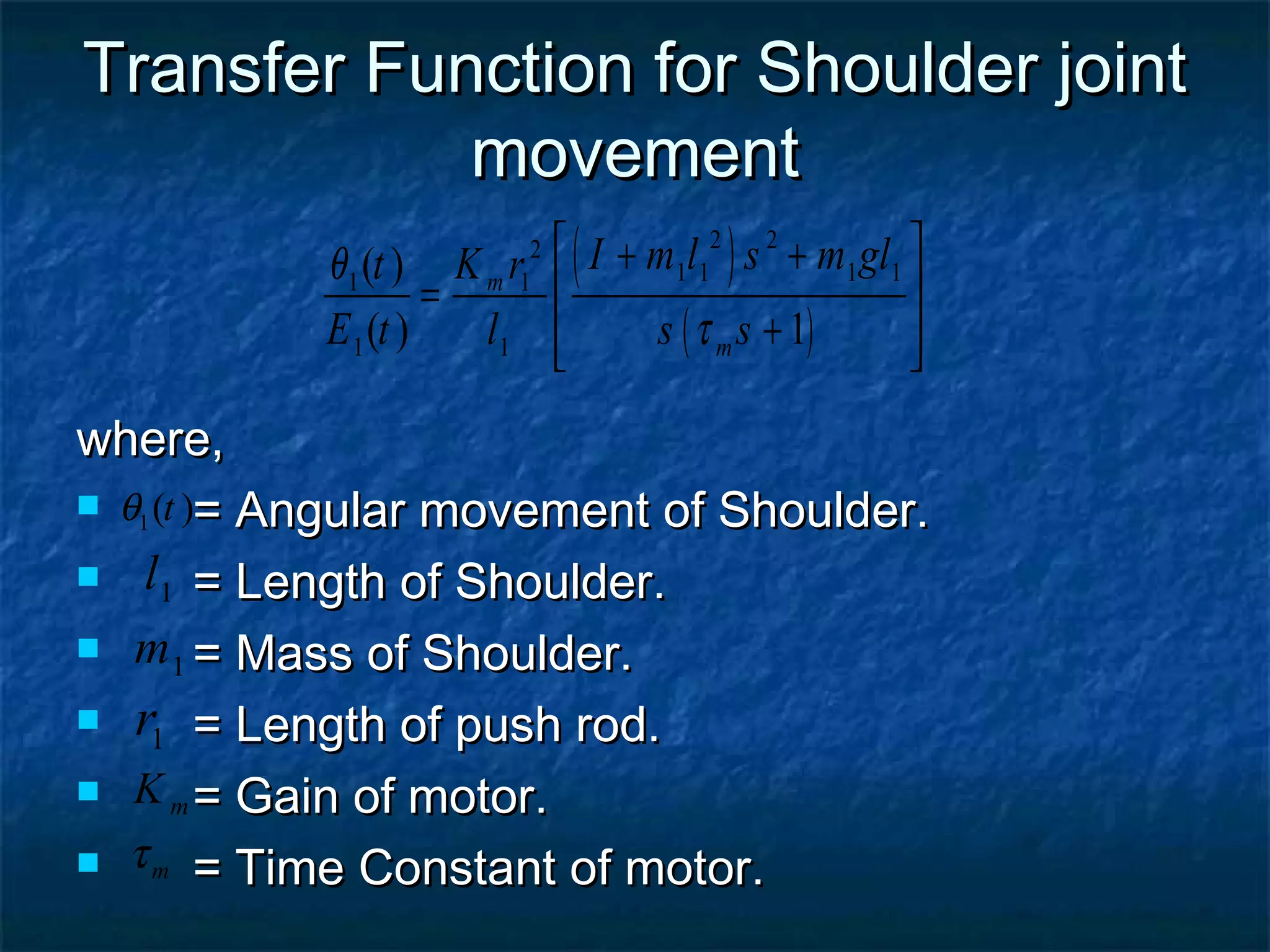 Transfer Function for Shoulder jointTransfer Function for Shoulder joint
movementmovement
where,where,
 = Angular movement of Shoulder.= Angular movement of Shoulder.
 = Length of Shoulder.= Length of Shoulder.
 = Mass of Shoulder.= Mass of Shoulder.
 = Length of push rod.= Length of push rod.
 = Gain of motor.= Gain of motor.
 = Time Constant of motor.= Time Constant of motor.
1( )tθ
1l
( )
( )
2 22
1 1 1 11 1
1 1
( )
( ) 1
m
m
I m l s m glt K r
E t l s s
θ
τ
 + +
 =
+  
1m
1r
mK
mτ
 