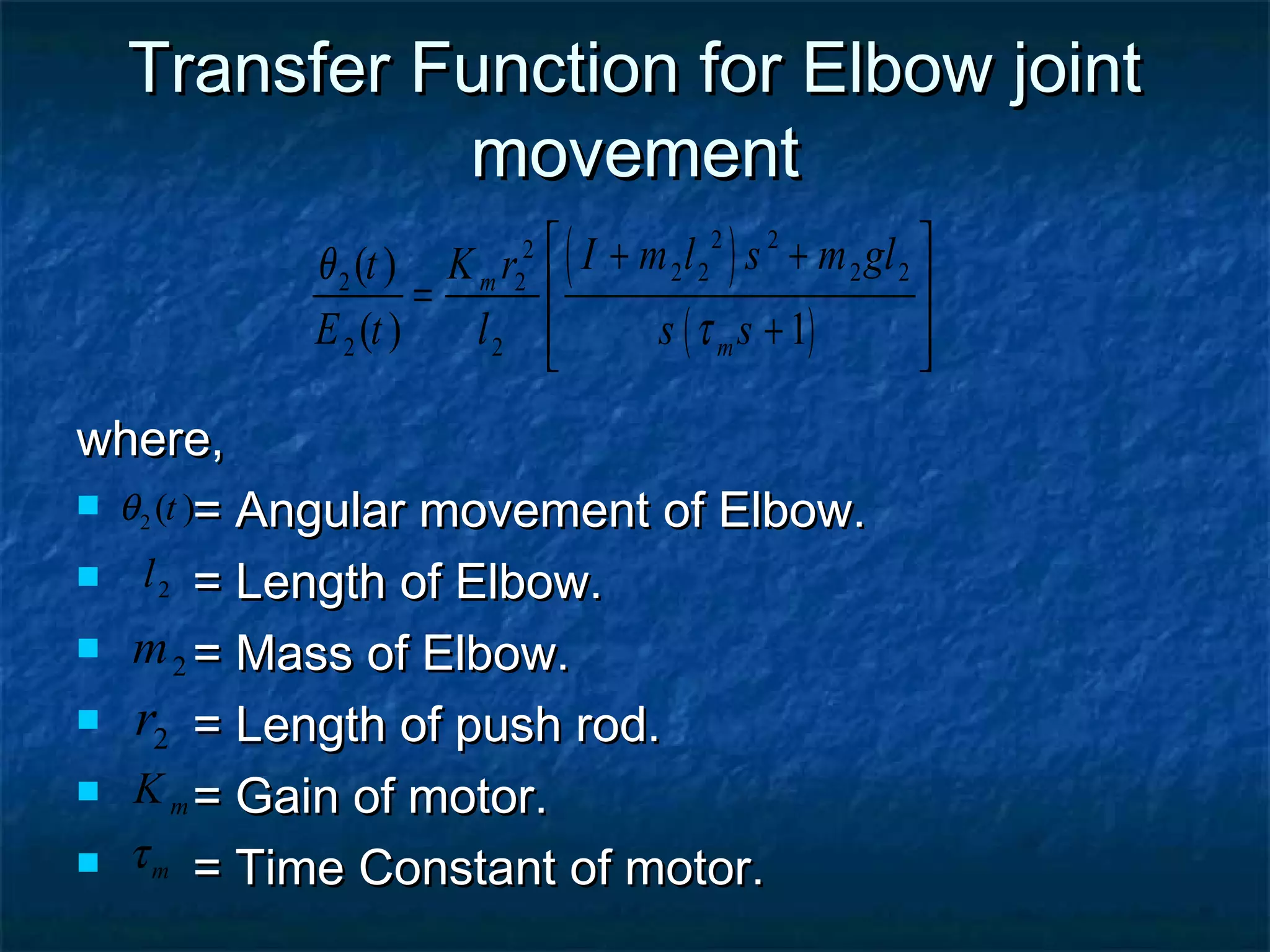Transfer Function for Elbow jointTransfer Function for Elbow joint
movementmovement
where,where,
 = Angular movement of Elbow.= Angular movement of Elbow.
 = Length of Elbow.= Length of Elbow.
 = Mass of Elbow.= Mass of Elbow.
 = Length of push rod.= Length of push rod.
 = Gain of motor.= Gain of motor.
 = Time Constant of motor.= Time Constant of motor.
2 ( )tθ
2l
( )
( )
2 22
2 2 2 22 2
2 2
( )
( ) 1
m
m
I m l s m glt K r
E t l s s
θ
τ
 + +
 =
+  
2m
2r
mK
mτ
 