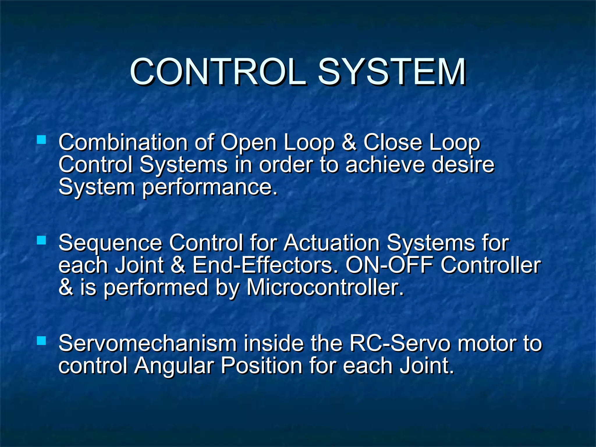 CONTROL SYSTEMCONTROL SYSTEM
 Combination of Open Loop & Close LoopCombination of Open Loop & Close Loop
Control Systems in order to achieve desireControl Systems in order to achieve desire
System performance.System performance.
 Sequence Control for Actuation Systems forSequence Control for Actuation Systems for
each Joint & End-Effectors. ON-OFF Controllereach Joint & End-Effectors. ON-OFF Controller
& is performed by Microcontroller.& is performed by Microcontroller.
 Servomechanism inside the RC-Servo motor toServomechanism inside the RC-Servo motor to
control Angular Position for each Joint.control Angular Position for each Joint.
 