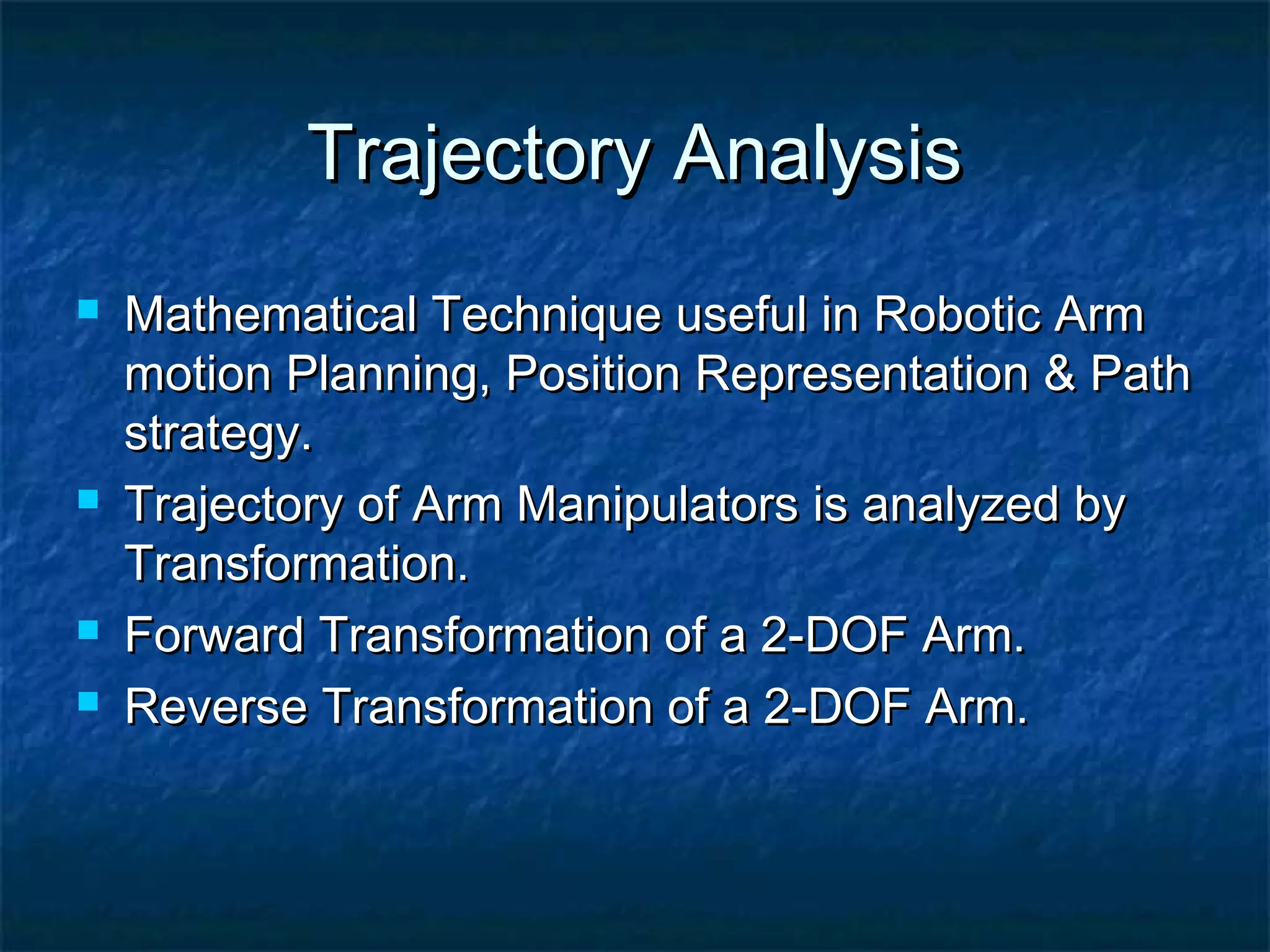 Trajectory AnalysisTrajectory Analysis
 Mathematical Technique useful in Robotic ArmMathematical Technique useful in Robotic Arm
motion Planning, Position Representation & Pathmotion Planning, Position Representation & Path
strategy.strategy.
 Trajectory of Arm Manipulators is analyzed byTrajectory of Arm Manipulators is analyzed by
Transformation.Transformation.
 Forward Transformation of a 2-DOF Arm.Forward Transformation of a 2-DOF Arm.
 Reverse Transformation of a 2-DOF Arm.Reverse Transformation of a 2-DOF Arm.
 