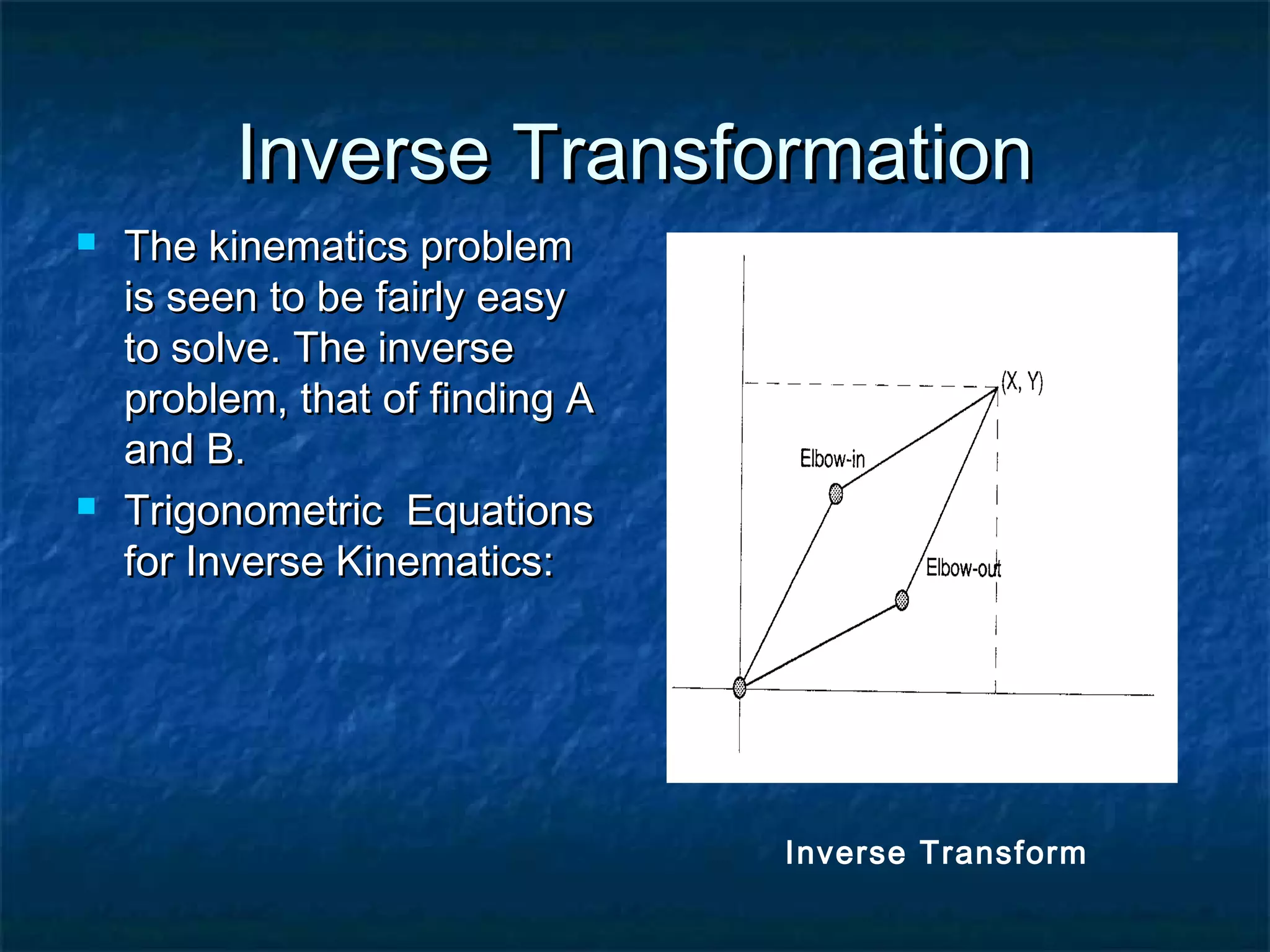Inverse TransformationInverse Transformation
 The kinematics problemThe kinematics problem
is seen to be fairly easyis seen to be fairly easy
to solve. The inverseto solve. The inverse
problem, that of finding Aproblem, that of finding A
and B.and B.
 Trigonometric EquationsTrigonometric Equations
for Inverse Kinematics:for Inverse Kinematics:
Inverse Transform
 