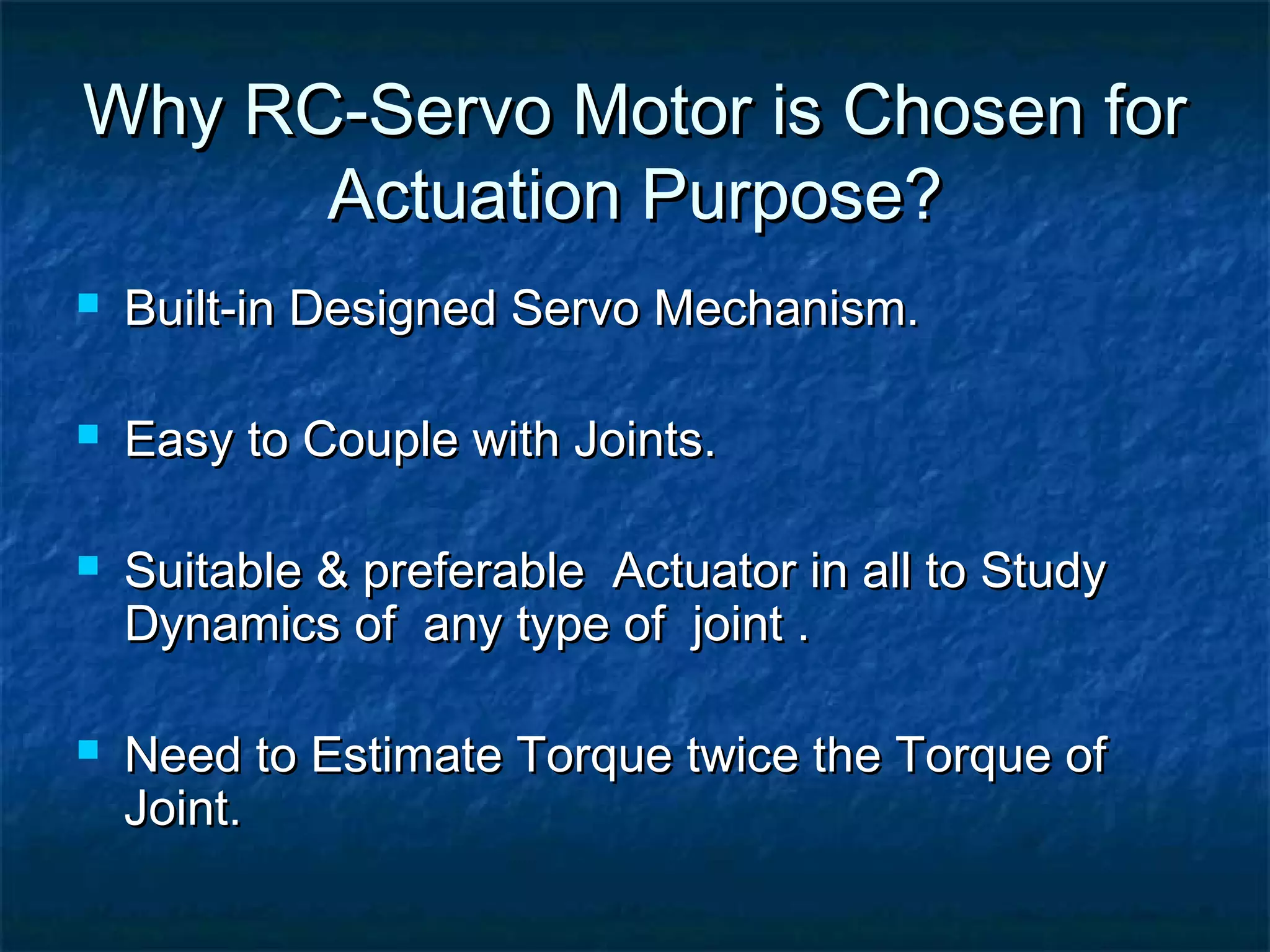 Why RC-Servo Motor is Chosen forWhy RC-Servo Motor is Chosen for
Actuation Purpose?Actuation Purpose?
 Built-in Designed Servo Mechanism.Built-in Designed Servo Mechanism.
 Easy to Couple with Joints.Easy to Couple with Joints.
 Suitable & preferable Actuator in all to StudySuitable & preferable Actuator in all to Study
Dynamics of any type of joint .Dynamics of any type of joint .
 Need to Estimate Torque twice the Torque ofNeed to Estimate Torque twice the Torque of
Joint.Joint.
 