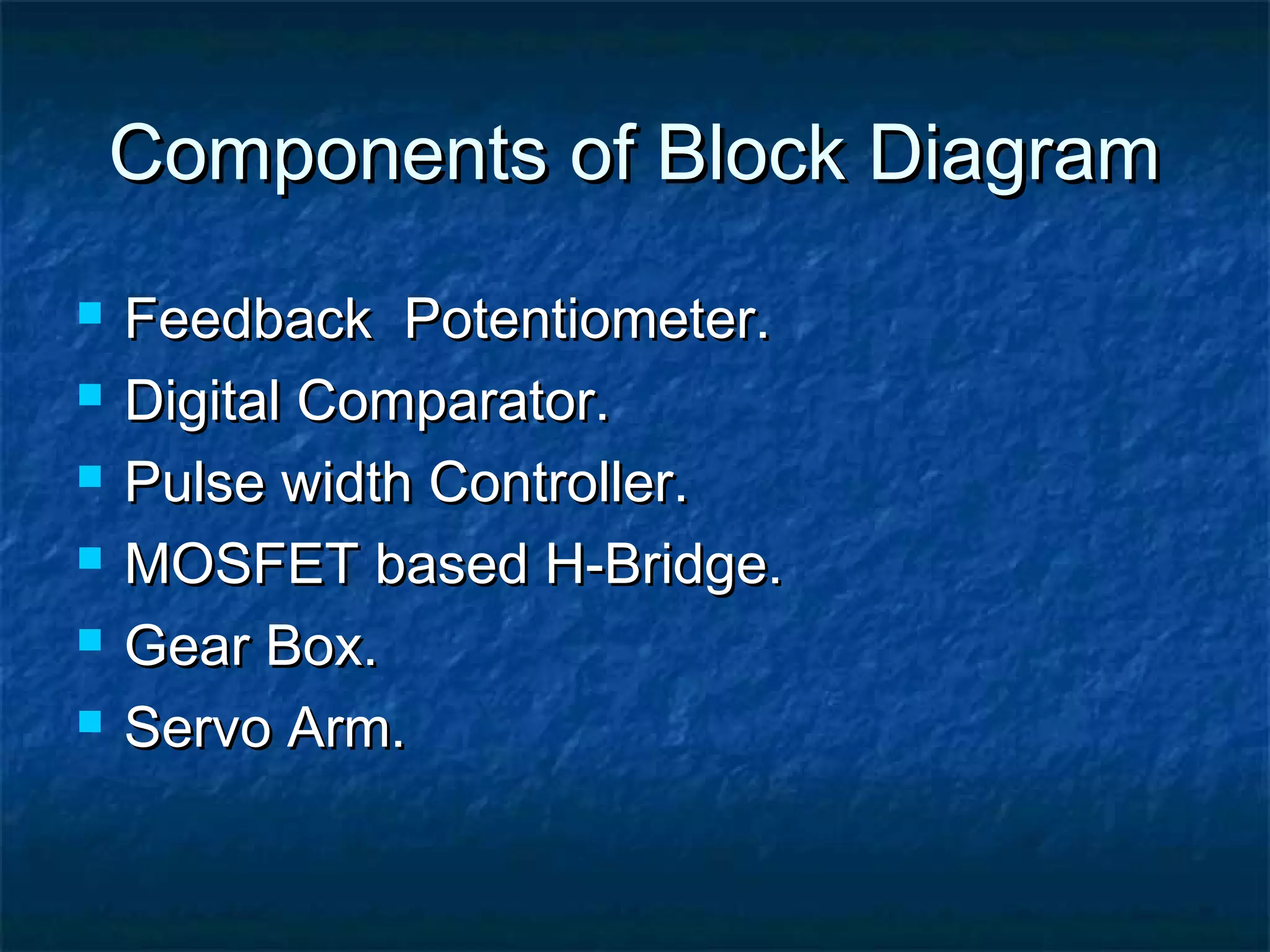 Components of Block DiagramComponents of Block Diagram
 Feedback Potentiometer.Feedback Potentiometer.
 Digital Comparator.Digital Comparator.
 Pulse width Controller.Pulse width Controller.
 MOSFET based H-Bridge.MOSFET based H-Bridge.
 Gear Box.Gear Box.
 Servo Arm.Servo Arm.
 