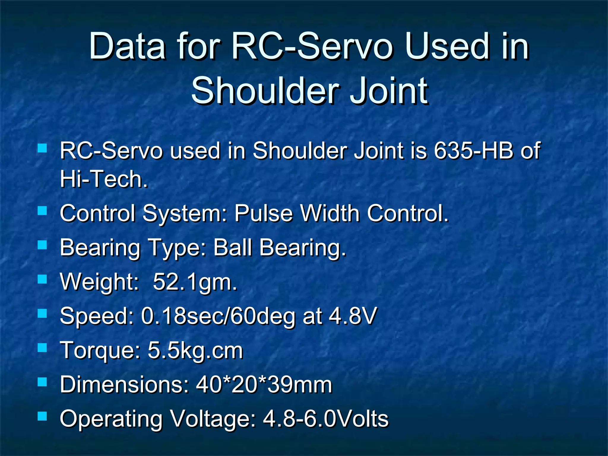 Data for RC-Servo Used inData for RC-Servo Used in
Shoulder JointShoulder Joint
 RC-Servo used in Shoulder Joint is 635-HB ofRC-Servo used in Shoulder Joint is 635-HB of
Hi-Tech.Hi-Tech.
 Control System: Pulse Width Control.Control System: Pulse Width Control.
 Bearing Type: Ball Bearing.Bearing Type: Ball Bearing.
 Weight: 52.1gm.Weight: 52.1gm.
 Speed: 0.18sec/60deg at 4.8VSpeed: 0.18sec/60deg at 4.8V
 Torque: 5.5kg.cmTorque: 5.5kg.cm
 Dimensions: 40*20*39mmDimensions: 40*20*39mm
 Operating Voltage: 4.8-6.0VoltsOperating Voltage: 4.8-6.0Volts
 