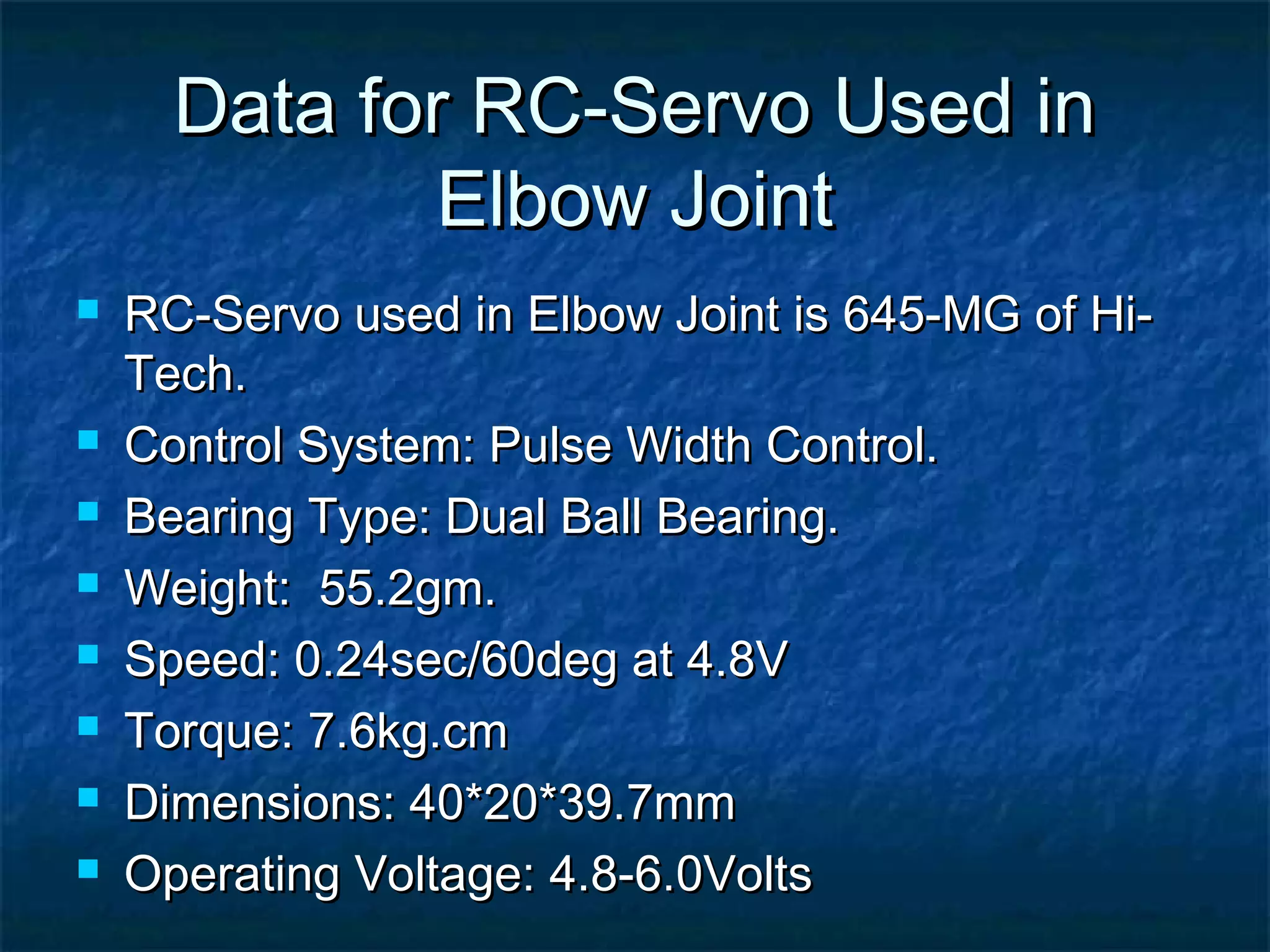 Data for RC-Servo Used inData for RC-Servo Used in
Elbow JointElbow Joint
 RC-Servo used in Elbow Joint is 645-MG of Hi-RC-Servo used in Elbow Joint is 645-MG of Hi-
Tech.Tech.
 Control System: Pulse Width Control.Control System: Pulse Width Control.
 Bearing Type: Dual Ball Bearing.Bearing Type: Dual Ball Bearing.
 Weight: 55.2gm.Weight: 55.2gm.
 Speed: 0.24sec/60deg at 4.8VSpeed: 0.24sec/60deg at 4.8V
 Torque: 7.6kg.cmTorque: 7.6kg.cm
 Dimensions: 40*20*39.7mmDimensions: 40*20*39.7mm
 Operating Voltage: 4.8-6.0VoltsOperating Voltage: 4.8-6.0Volts
 