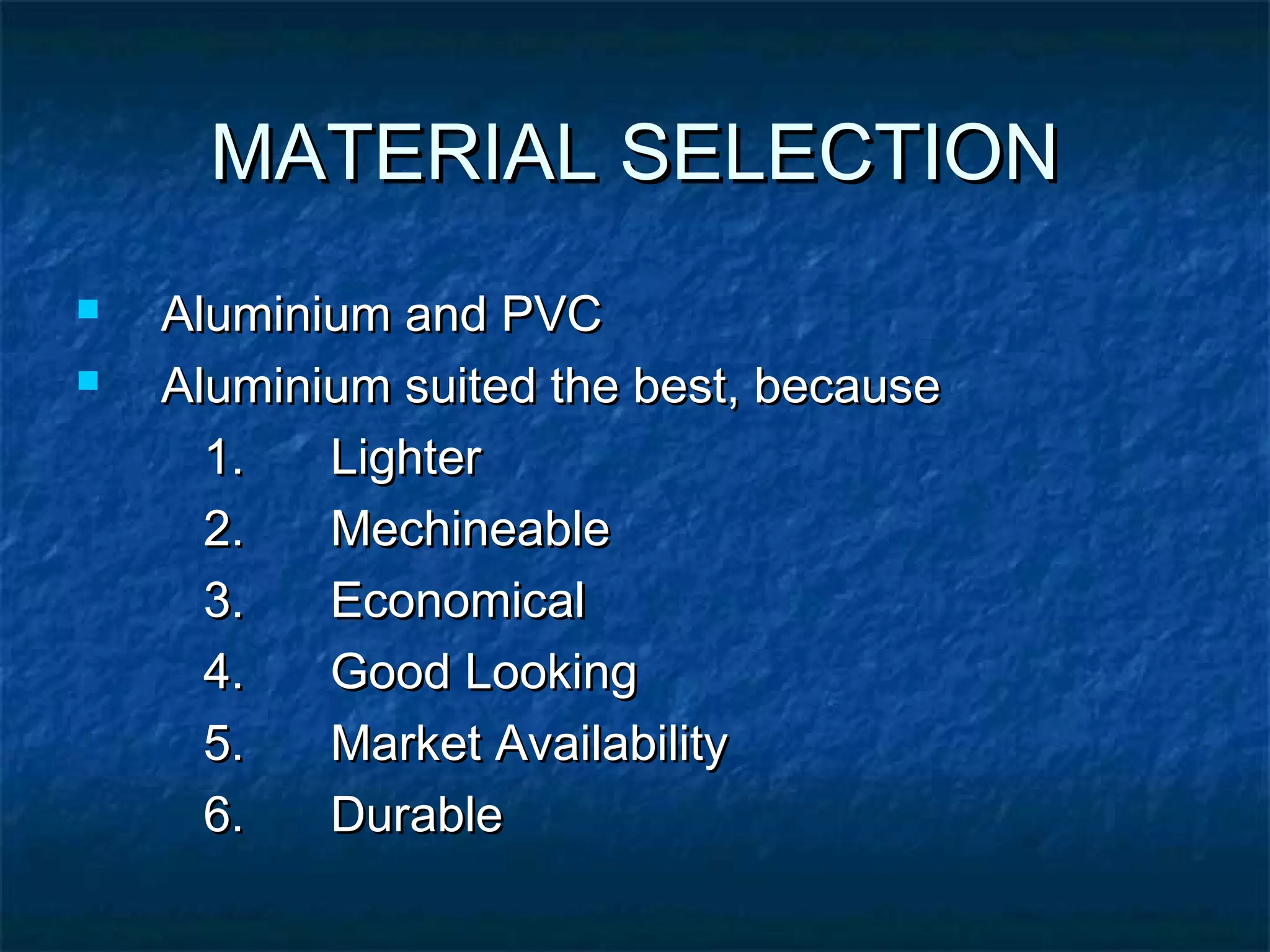 MATERIAL SELECTIONMATERIAL SELECTION
 Aluminium and PVCAluminium and PVC
 Aluminium suited the best, becauseAluminium suited the best, because
1.1. LighterLighter
2.2. MechineableMechineable
3.3. EconomicalEconomical
4.4. Good LookingGood Looking
5.5. Market AvailabilityMarket Availability
6.6. DurableDurable
 