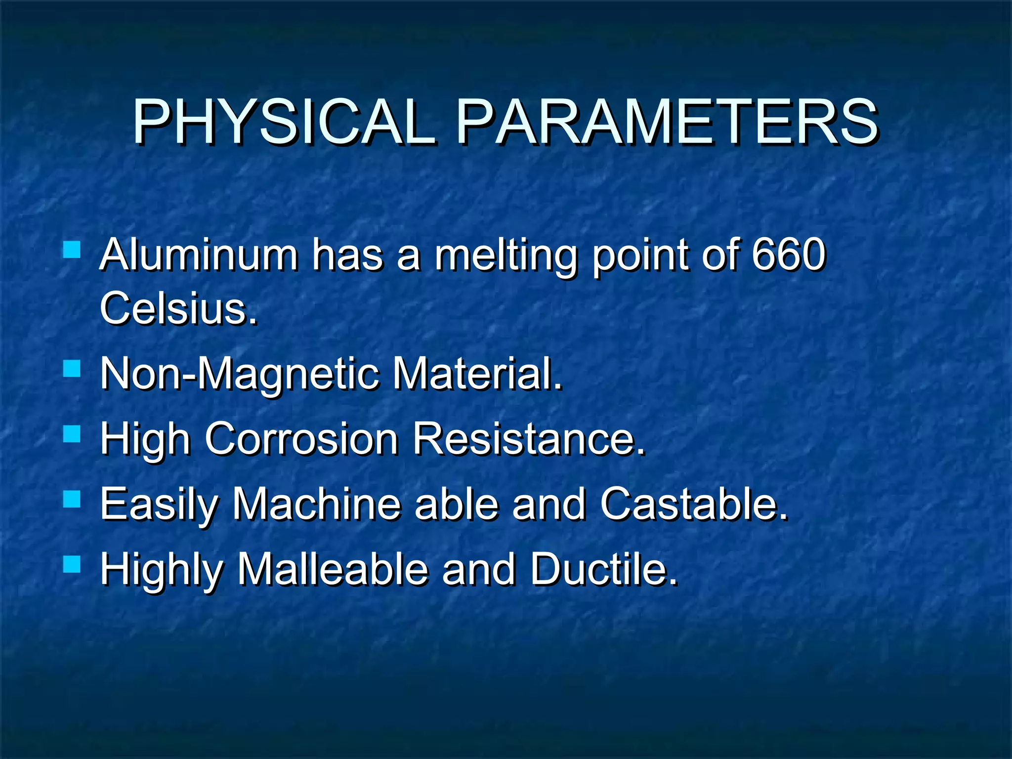 PHYSICAL PARAMETERSPHYSICAL PARAMETERS
 Aluminum has a melting point of 660Aluminum has a melting point of 660
Celsius.Celsius.
 Non-Magnetic Material.Non-Magnetic Material.
 High Corrosion Resistance.High Corrosion Resistance.
 Easily Machine able and Castable.Easily Machine able and Castable.
 Highly Malleable and Ductile.Highly Malleable and Ductile.
 