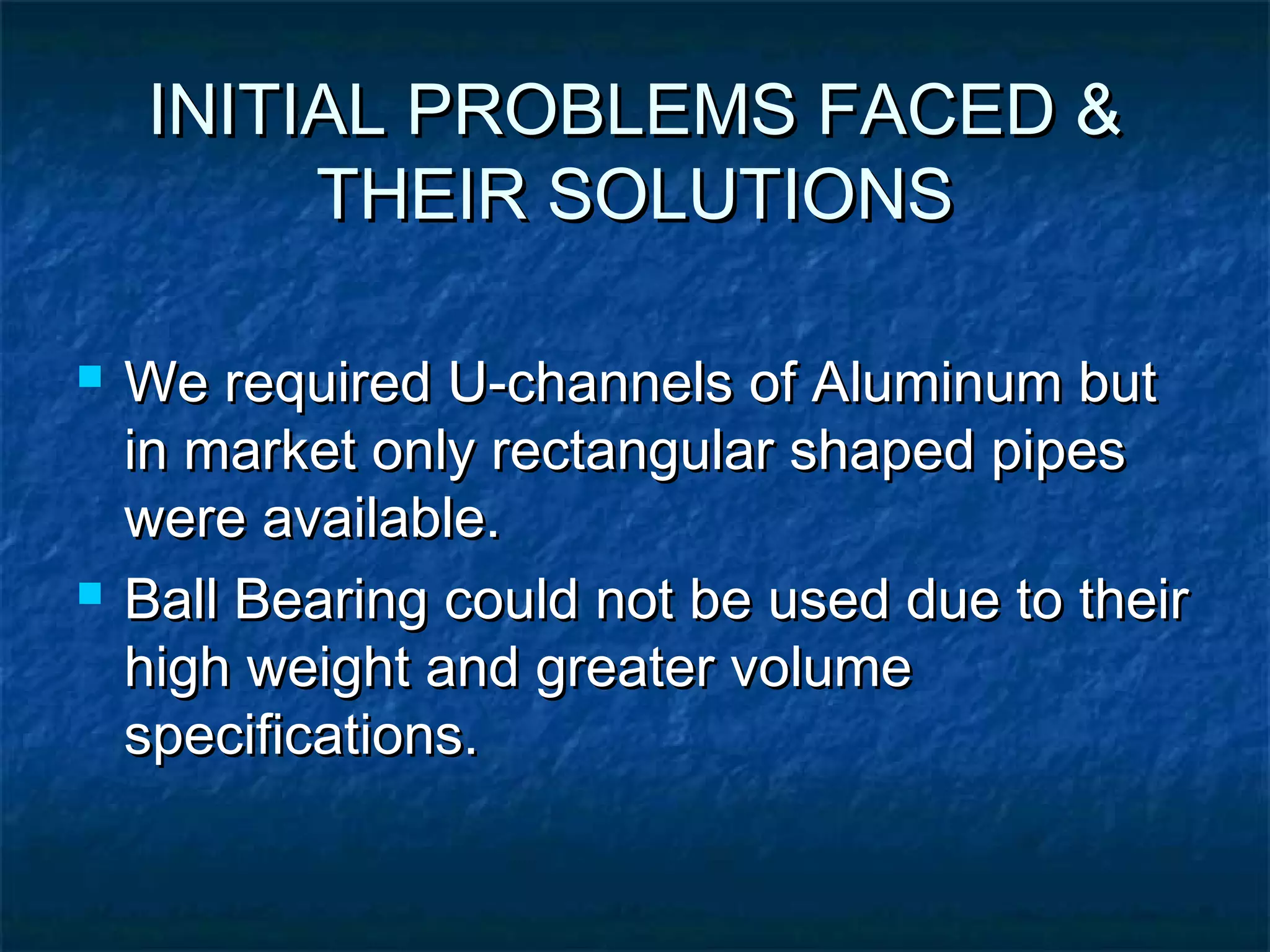 INITIAL PROBLEMS FACED &INITIAL PROBLEMS FACED &
THEIR SOLUTIONSTHEIR SOLUTIONS
 We required U-channels of Aluminum butWe required U-channels of Aluminum but
in market only rectangular shaped pipesin market only rectangular shaped pipes
were available.were available.
 Ball Bearing could not be used due to theirBall Bearing could not be used due to their
high weight and greater volumehigh weight and greater volume
specifications.specifications.
 