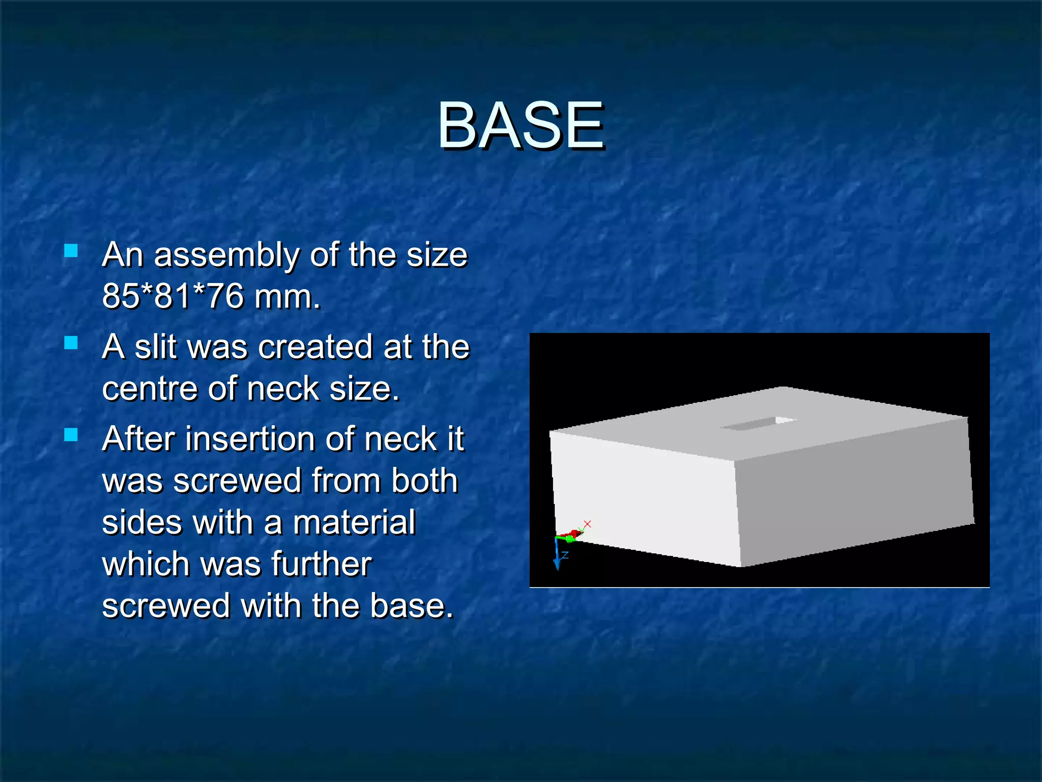 BASEBASE
 An assembly of the sizeAn assembly of the size
85*81*76 mm.85*81*76 mm.
 A slit was created at theA slit was created at the
centre of neck size.centre of neck size.
 After insertion of neck itAfter insertion of neck it
was screwed from bothwas screwed from both
sides with a materialsides with a material
which was furtherwhich was further
screwed with the base.screwed with the base.
 