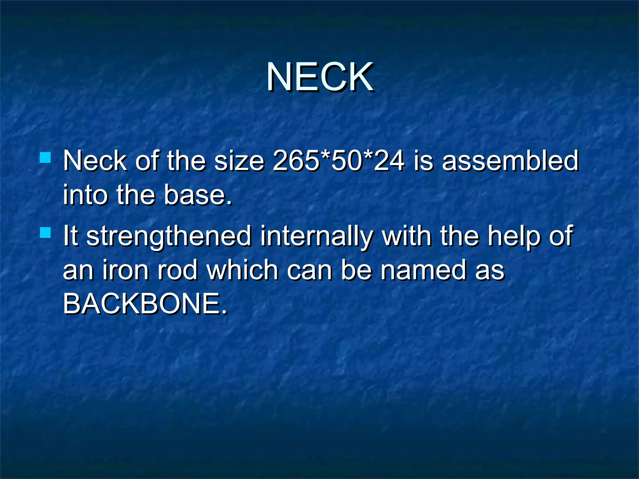 NECKNECK
 Neck of the size 265*50*24 is assembledNeck of the size 265*50*24 is assembled
into the base.into the base.
 It strengthened internally with the help ofIt strengthened internally with the help of
an iron rod which can be named asan iron rod which can be named as
BACKBONE.BACKBONE.
 