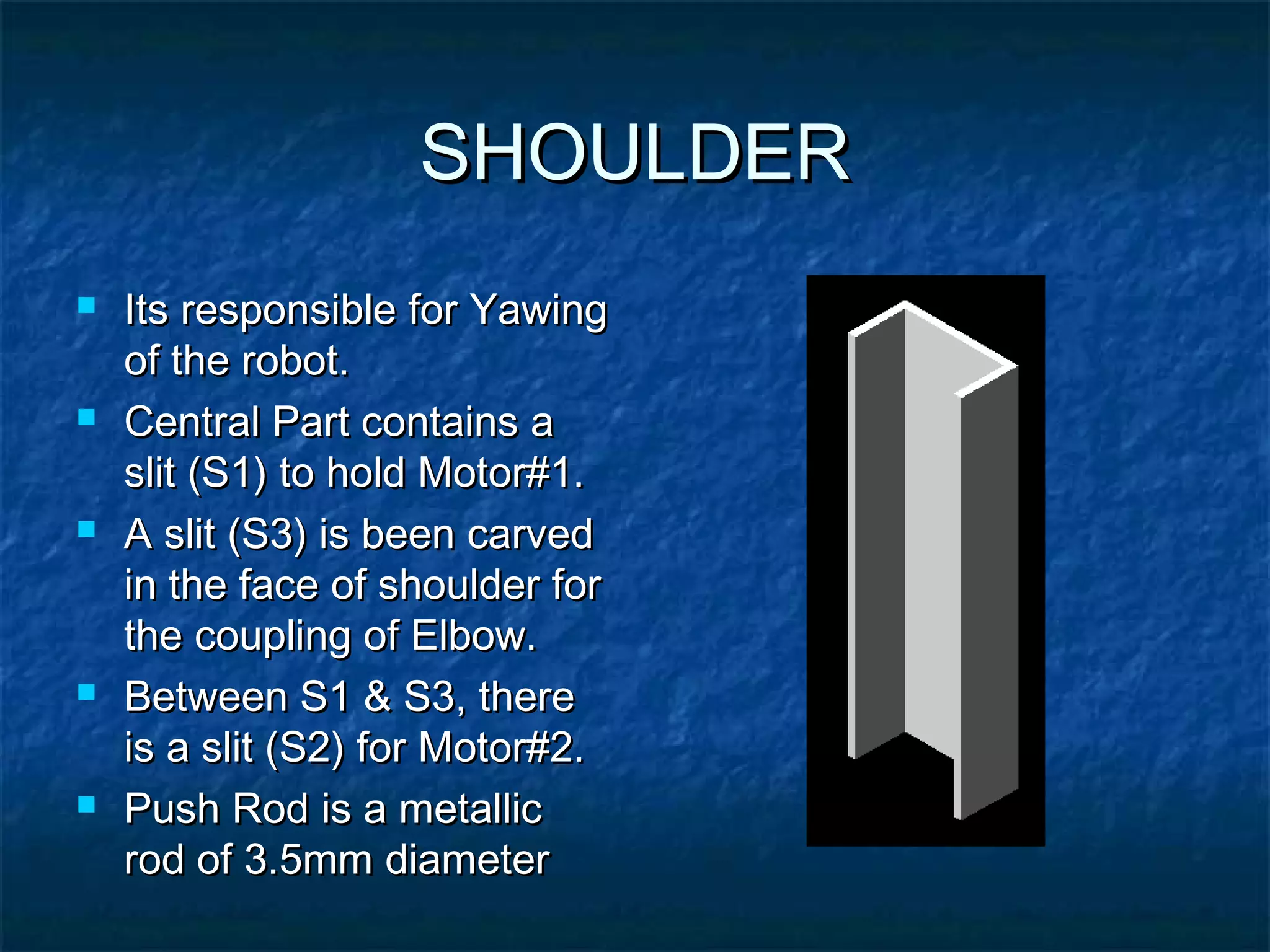 SHOULDERSHOULDER
 Its responsible for YawingIts responsible for Yawing
of the robot.of the robot.
 Central Part contains aCentral Part contains a
slit (S1) to hold Motor#1.slit (S1) to hold Motor#1.
 A slit (S3) is been carvedA slit (S3) is been carved
in the face of shoulder forin the face of shoulder for
the coupling of Elbow.the coupling of Elbow.
 Between S1 & S3, thereBetween S1 & S3, there
is a slit (S2) for Motor#2.is a slit (S2) for Motor#2.
 Push Rod is a metallicPush Rod is a metallic
rod of 3.5mm diameterrod of 3.5mm diameter
 