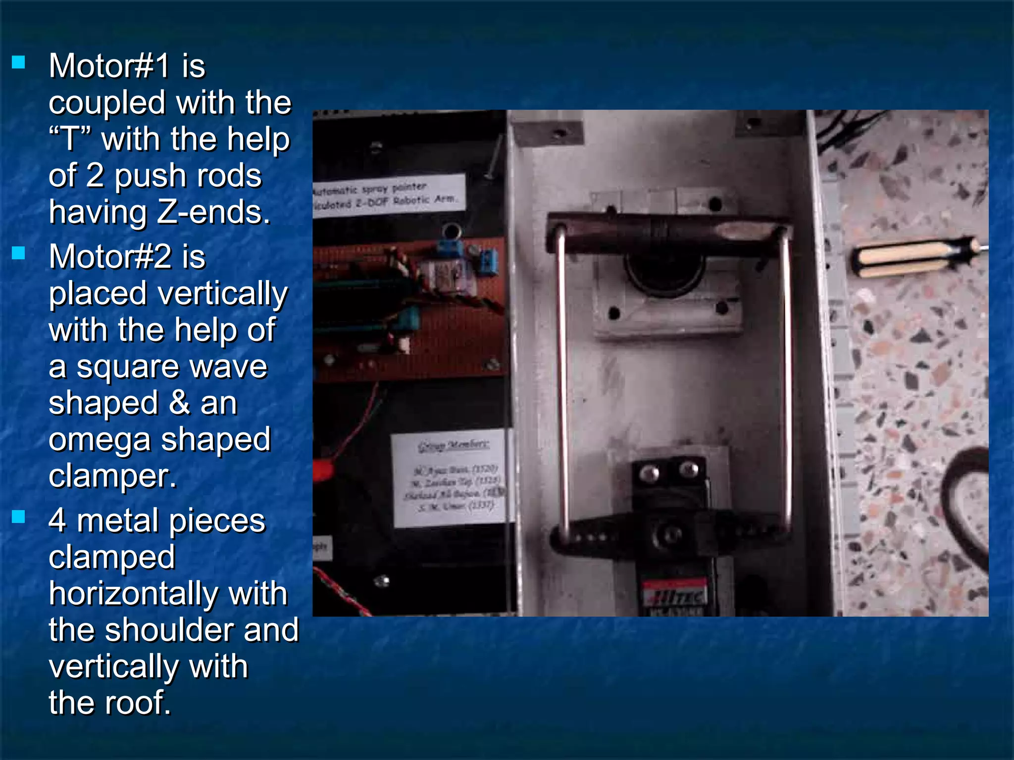  Motor#1 isMotor#1 is
coupled with thecoupled with the
“T” with the help“T” with the help
of 2 push rodsof 2 push rods
having Z-ends.having Z-ends.
 Motor#2 isMotor#2 is
placed verticallyplaced vertically
with the help ofwith the help of
a square wavea square wave
shaped & anshaped & an
omega shapedomega shaped
clamper.clamper.
 4 metal pieces4 metal pieces
clampedclamped
horizontally withhorizontally with
the shoulder andthe shoulder and
vertically withvertically with
the roof.the roof.
 