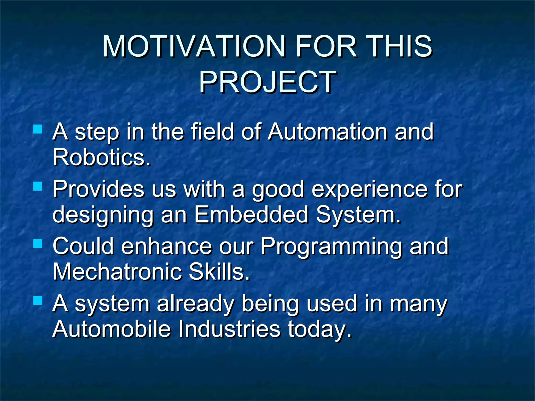 MOTIVATION FOR THISMOTIVATION FOR THIS
PROJECTPROJECT
 A step in the field of Automation andA step in the field of Automation and
Robotics.Robotics.
 Provides us with a good experience forProvides us with a good experience for
designing an Embedded System.designing an Embedded System.
 Could enhance our Programming andCould enhance our Programming and
Mechatronic Skills.Mechatronic Skills.
 A system already being used in manyA system already being used in many
Automobile Industries today.Automobile Industries today.
 