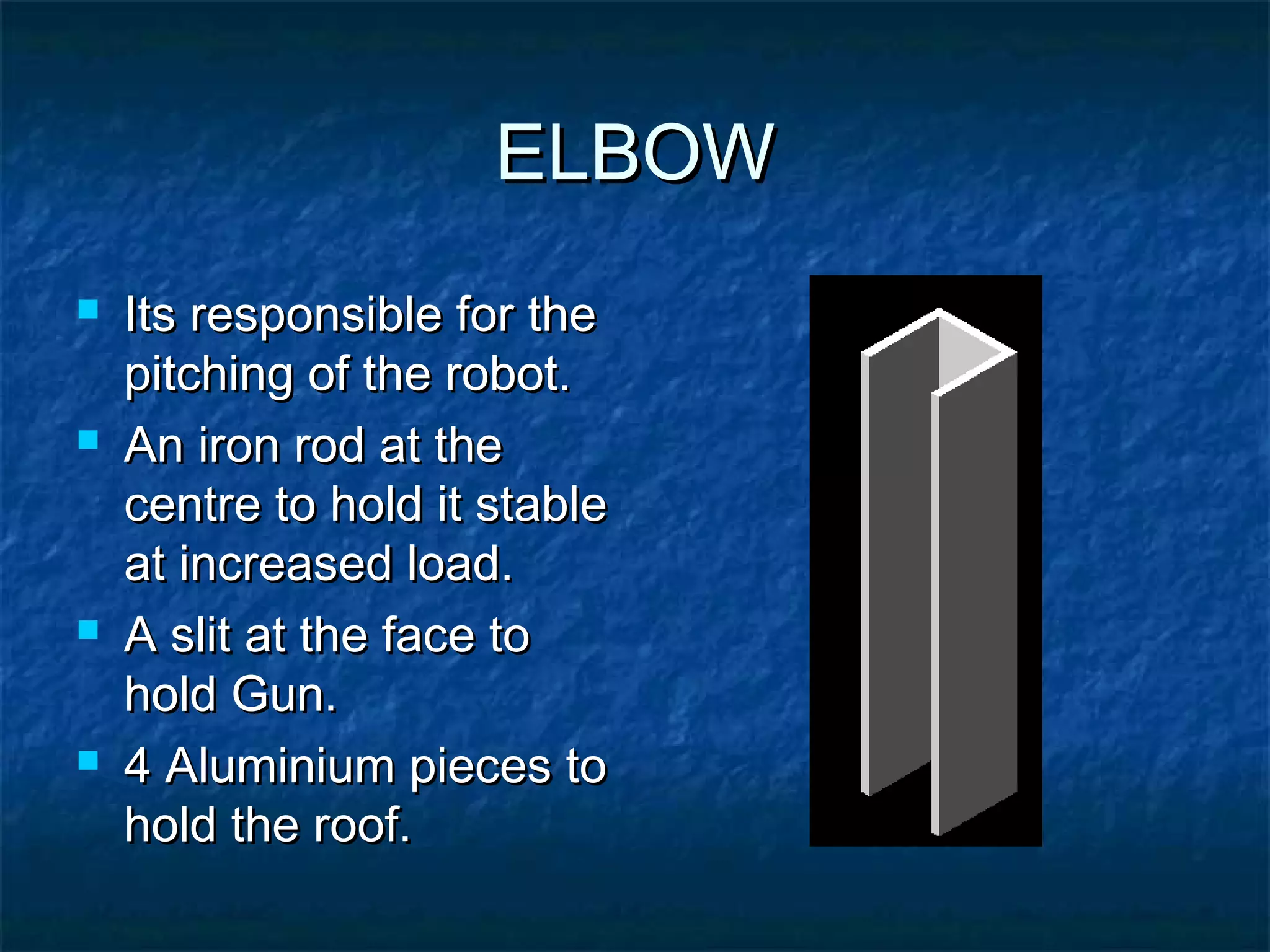 ELBOWELBOW
 Its responsible for theIts responsible for the
pitching of the robot.pitching of the robot.
 An iron rod at theAn iron rod at the
centre to hold it stablecentre to hold it stable
at increased load.at increased load.
 A slit at the face toA slit at the face to
hold Gun.hold Gun.
 4 Aluminium pieces to4 Aluminium pieces to
hold the roof.hold the roof.
 