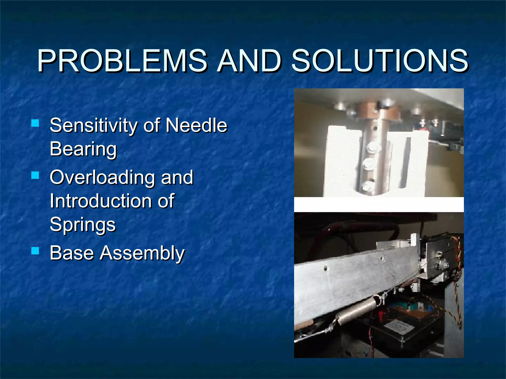 PROBLEMS AND SOLUTIONSPROBLEMS AND SOLUTIONS
 Sensitivity of NeedleSensitivity of Needle
BearingBearing
 Overloading andOverloading and
Introduction ofIntroduction of
SpringsSprings
 Base AssemblyBase Assembly
 