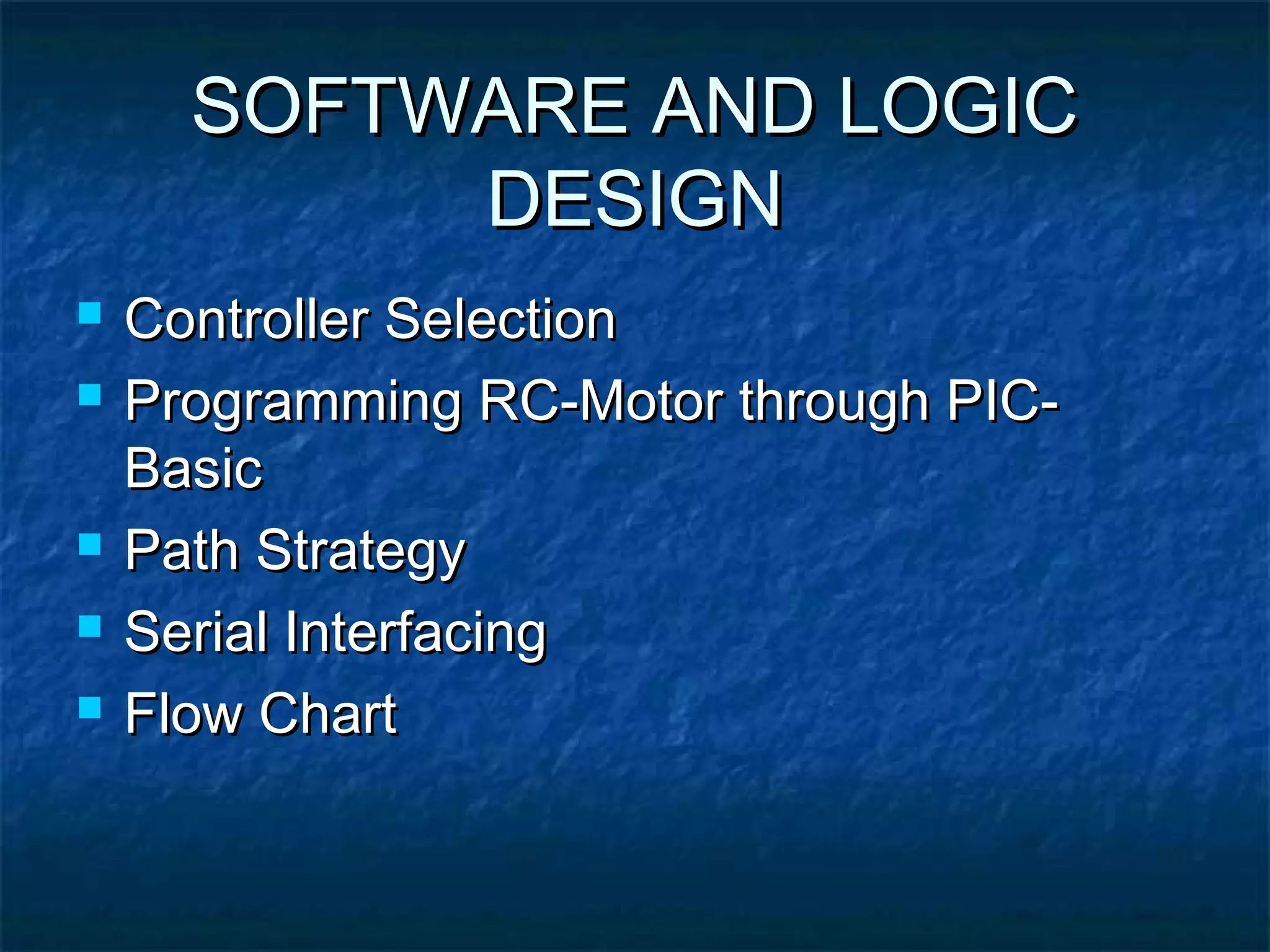 SOFTWARE AND LOGICSOFTWARE AND LOGIC
DESIGNDESIGN
 Controller SelectionController Selection
 Programming RC-Motor through PIC-Programming RC-Motor through PIC-
BasicBasic
 Path StrategyPath Strategy
 Serial InterfacingSerial Interfacing
 Flow ChartFlow Chart
 
