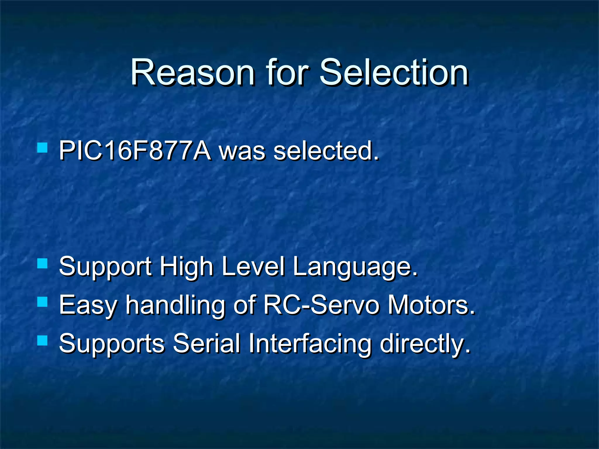 Reason for SelectionReason for Selection
 PIC16F877A was selected.PIC16F877A was selected.
 Support High Level Language.Support High Level Language.
 Easy handling of RC-Servo Motors.Easy handling of RC-Servo Motors.
 Supports Serial Interfacing directly.Supports Serial Interfacing directly.
 