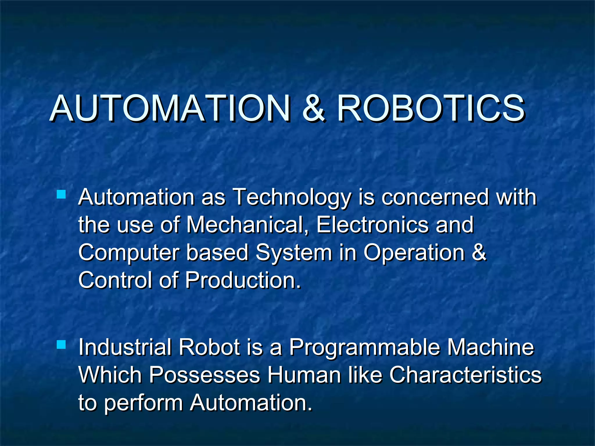 AUTOMATION & ROBOTICSAUTOMATION & ROBOTICS
 Automation as Technology is concerned withAutomation as Technology is concerned with
the use of Mechanical, Electronics andthe use of Mechanical, Electronics and
Computer based System in Operation &Computer based System in Operation &
Control of Production.Control of Production.
 Industrial Robot is a Programmable MachineIndustrial Robot is a Programmable Machine
Which Possesses Human like CharacteristicsWhich Possesses Human like Characteristics
to perform Automation.to perform Automation.
 