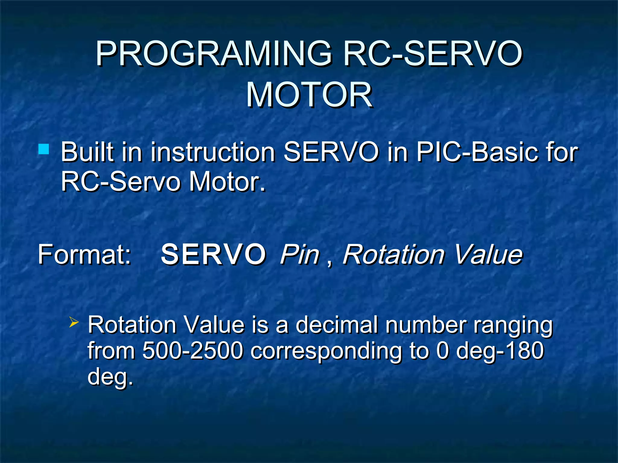 PROGRAMING RC-SERVOPROGRAMING RC-SERVO
MOTORMOTOR
 Built in instruction SERVO in PIC-Basic forBuilt in instruction SERVO in PIC-Basic for
RC-Servo Motor.RC-Servo Motor.
Format:Format: SERVOSERVO PinPin ,, Rotation ValueRotation Value
 Rotation Value is a decimal number rangingRotation Value is a decimal number ranging
from 500-2500 corresponding to 0 deg-180from 500-2500 corresponding to 0 deg-180
deg.deg.
 