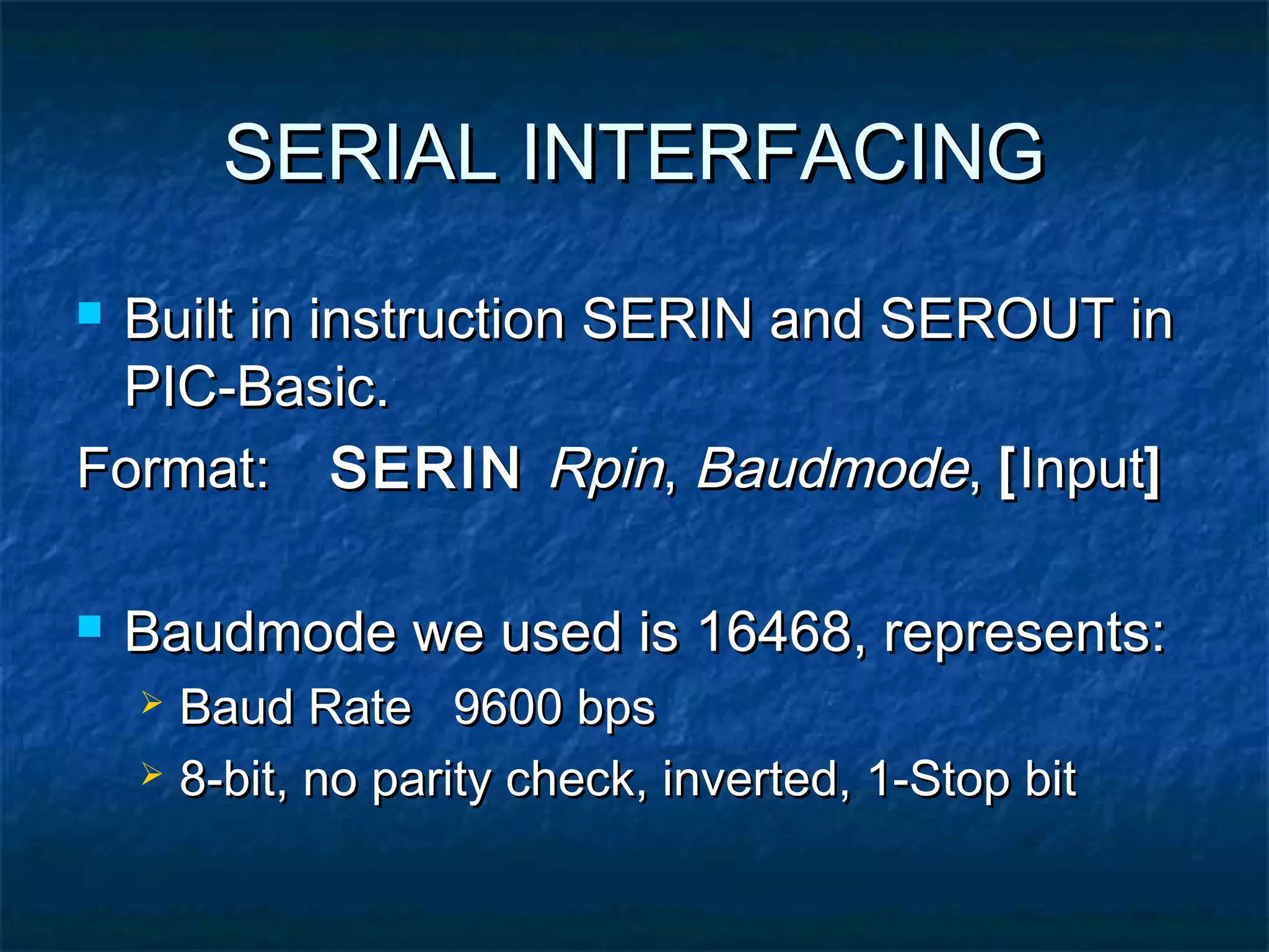 SERIAL INTERFACINGSERIAL INTERFACING
 Built in instruction SERIN and SEROUT inBuilt in instruction SERIN and SEROUT in
PIC-Basic.PIC-Basic.
Format:Format: SERINSERIN RpinRpin,, BaudmodeBaudmode,, [[InputInput]]
 Baudmode we used is 16468, represents:Baudmode we used is 16468, represents:
 Baud Rate 9600 bpsBaud Rate 9600 bps
 8-bit, no parity check, inverted, 1-Stop bit8-bit, no parity check, inverted, 1-Stop bit
 