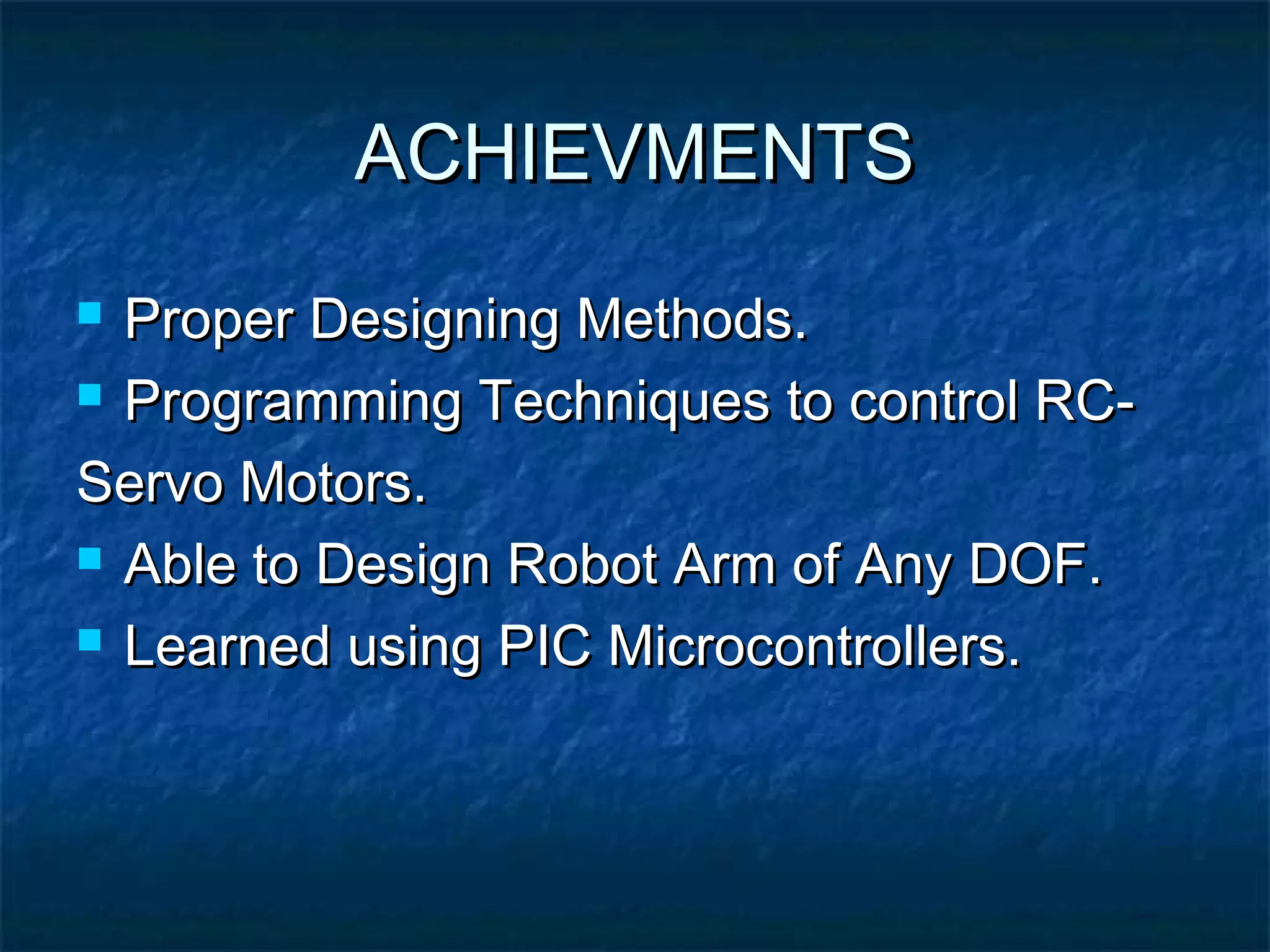 ACHIEVMENTSACHIEVMENTS
 Proper Designing Methods.Proper Designing Methods.
 Programming Techniques to control RC-Programming Techniques to control RC-
Servo Motors.Servo Motors.
 Able to Design Robot Arm of Any DOF.Able to Design Robot Arm of Any DOF.
 Learned using PIC Microcontrollers.Learned using PIC Microcontrollers.
 