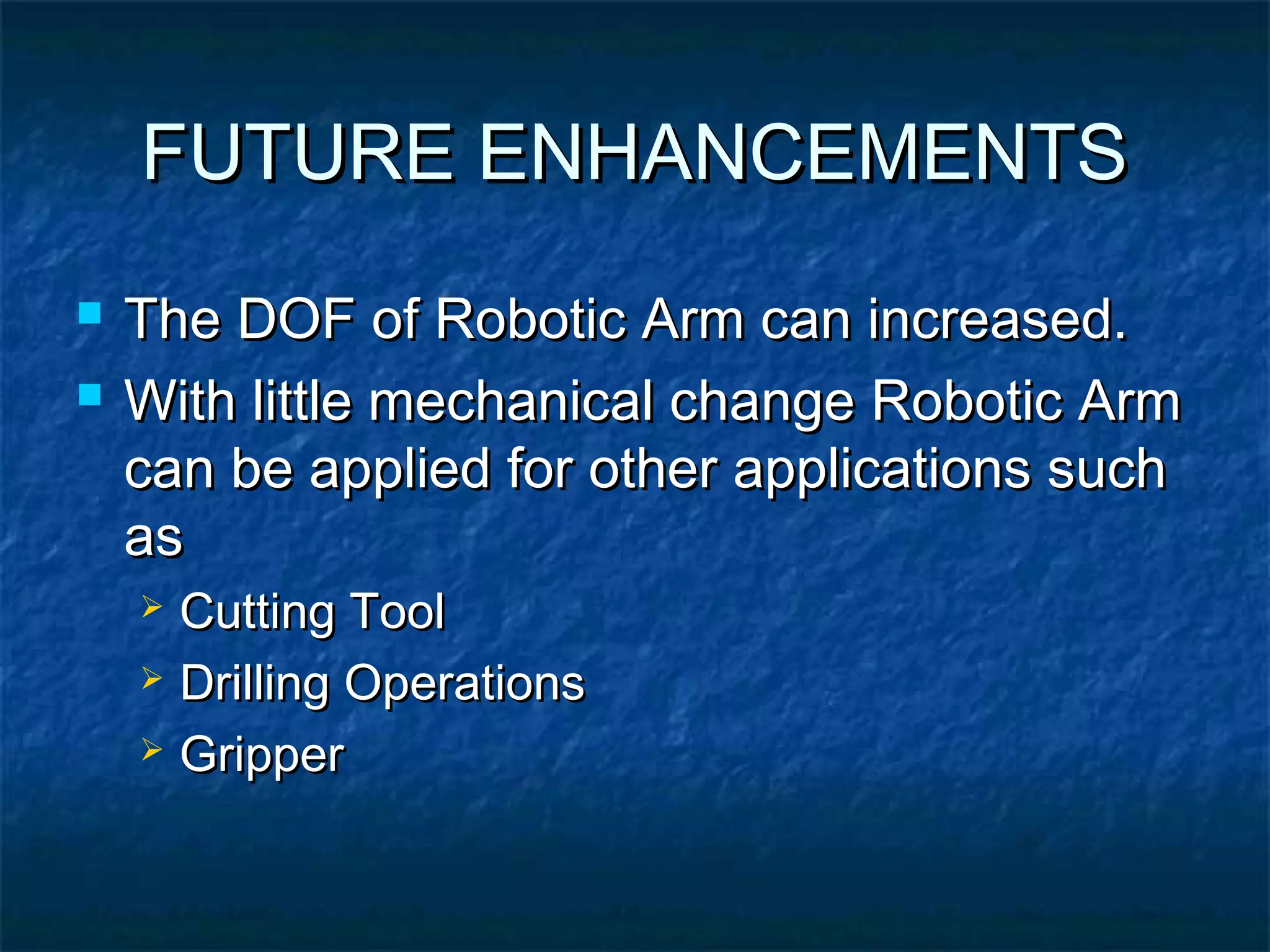 FUTURE ENHANCEMENTSFUTURE ENHANCEMENTS
 The DOF of Robotic Arm can increased.The DOF of Robotic Arm can increased.
 With little mechanical change Robotic ArmWith little mechanical change Robotic Arm
can be applied for other applications suchcan be applied for other applications such
asas
 Cutting ToolCutting Tool
 Drilling OperationsDrilling Operations
 GripperGripper
 