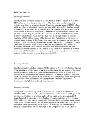 Cash Flow Analysis:
Operating Activities:
Cash flows from operations decreased to $263.1 million to $44.1 million in 2015 from
$219 million provided by operations in 2014. The decrease in cash from operating
activities was driven by a decrease in cash flows from operating assets of $370.1 million
and it was offset by adjustments to non-cash items which increased 82.5 million as well
as an increase in net income of 24.5 million from the previous year. These were caused
by an increase in inventory investments of $193 million because of early deliveries of
products to ensure they met seasonal floor set dates and it also included the automated
inventory replenishment system as well. There was also a large increase in accounts
receivable of 90.8 million because of the shipping time. Adjustments to net income for
non-cash items increased in 2015 since there were higher depreciation and amortization
expenses. During 2014 cash from operating activities increased to $98.9 million. It went
up because adjustments to net income of non-cash items increased 57.5 million and
increase of net income of 45.7 million was offset by a decrease in cash flows from
operating assets and liabilities of $4.3 million. In 2014 there was a decrease in inventory
investments of $72.2 million since there was early deliveries of products for seasonality
purposes and incremental inventory investments in 2013.
Investing Activities:
Cash from investing activities increased $695.2 million in 2015 to $847.5 million because
of the acquisitions of MyFitnessPal and Endomondo during the first quarter of 2015 and
capital expenditures to improve corporate headquarters and invest in the new SAP
platform. Cash used in investing activities decreased $85.8 million to $152.3 million in
2014. The decrease was caused by the acquisition of MapMyFitness in the prior year and
was somewhat offset by increased capital expenditures expansion of corporate
headquarters, SAP platform and retail store build outs.
Financing Activities:
Cash provided from financing activities increased $257.8 million to $440.1 million in
2015 from $182.3 million in 2014. It increased because of the amended credit agreement
providing $650 million in term loans and revolving credit facility proceeds in 2015
counterbalanced by payments of $261.3 million. Financing activities in 2014 increased
$55.5 million to $182.3 million because of $150 million in net borrowings under the new
credit facility in 2014, however when it was compared to 2013 there was $100 million of
borrowings under the revolving credit facility. On March 17, 2014, the Board of
Directors declared a two-for-one stock split of the Company's Class A and Class B
 