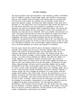 Executive Summary:
The project presented in this paper incorporates a fake investment portfolio of $30,000 to
invest in 3 different securities of equal weight starting with $10,000 in each investment
with two of the securities being US common stocks and the other one is a mutual fund.
Over the course of the semester the companies may pay dividends to their investors,
release their quarterly earnings, and release their annual statements if their fiscal year is
December 31st. The closing prices were to be kept track of daily and the short interest for
the week and the investments were to be compared to a benchmark as one way of
measuring your success to comparable returns on appropriate indexes. First and the most
important step before making any type of investment is to take a risk assessment test to
determine how much risk you are comfortable with in your portfolio and investments as a
whole. Then based off this beta the next step was to calculate the required rate of return
using the CAPM formula. The investments that were chosen were supposed to be
comparable to the beta of your portfolio determined from the risk assessment test.
Additionally, the projected return on the investment based on the 1 year target price had
to be greater than the required rate of return in order for the investment to make any sense
at all. The financial statements were to be thoroughly analyzed and the investment values
were to be tracked throughout the semester and compared to a benchmark.
Over the course I learned how useful the notes to the financial statements are to
determine all the changes from year to year. One major important thing that is clearly
evident of this project is that past performance does not guarantee future success
especially with choosing an individual stock security. The company specific risk is
evident with the release of earnings as it had a dramatic impact on the price of one of my
securities. I was able to observe firsthand how different betas affect the volatility of a
security differently. It is completely irrational and unnecessarily risky to invest in
securities without doing any research and as you start to piece together the analysis you
begin to notice some common trends across all of the analysis. The financials of Under
Armour appeared stronger with more room for growth than Alphabet and was further
demonstrated by the release of the earnings report for the first quarter of 2016 on April
21st. Also, it is quite evident that picking a mutual fund or even something similar such as
an ETF is much easier than selecting an individual stock that is extremely vulnerable to
company specific risk such as stopping the production of a certain product could hurt
earnings and the intrinsic value of the security. However, the diversification is a way to
eliminate the systemic risk if the mutual fund is properly diversified. Diversification is
important for all portfolios and it does not matter how old you are or how much money
you have to invest. An investor should never put all of their eggs in one basket. It is ok
for something in your portfolio to underperform or even suffer losses as long as the loss
is mitigated by the gains on your investments. The most important indicator of
diversification is the correlation between securities since they should never move exactly
the same. Discipline is extremely important since depending on the volatility of the stock
there is no reason to overreact to fluctuations and lock yourself in a loss as long as the
security is fundamentally sound based on your analysis.
 