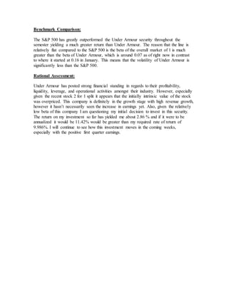 Benchmark Comparison:
The S&P 500 has greatly outperformed the Under Armour security throughout the
semester yielding a much greater return than Under Armour. The reason that the line is
relatively flat compared to the S&P 500 is the beta of the overall market of 1 is much
greater than the beta of Under Armour, which is around 0.07 as of right now in contrast
to where it started at 0.16 in January. This means that the volatility of Under Armour is
significantly less than the S&P 500.
Rational Assessment:
Under Armour has posted strong financial standing in regards to their profitability,
liquidity, leverage, and operational activities amongst their industry. However, especially
given the recent stock 2 for 1 split it appears that the initially intrinsic value of the stock
was overpriced. This company is definitely in the growth stage with high revenue growth,
however it hasn’t necessarily seen the increase in earnings yet. Also, given the relatively
low beta of this company I am questioning my initial decision to invest in this security.
The return on my investment so far has yielded me about 2.86 % and if it were to be
annualized it would be 11.42% would be greater than my required rate of return of
9.986%. I will continue to see how this investment moves in the coming weeks,
especially with the positive first quarter earnings.
 