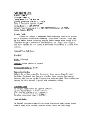 Alphabet Inc.
Symbol: GOOGL
Exchange: NASDAQ
Closing Price as of 1/29: $761.35
Quantity purchased on 1/29: 13.1345636
Value of Investment on 1/29: $10,000
Closing Price as of 4/29: $707.48
Current Value of Investment as of 4/29: 9297.694884 (return of -7.02%)
Annual Return: -28.09%
Security Profile
Alphabet Inc. through its subsidiaries, builds technology products and provides
services to organize the information including Google search, YouTube, Google apps,
app store, mobile devices, advertising program, android, Google Maps, Google Wallet,
social media Google +, Chromebook and Chromecast, and Google Cloud Storage to
name a few. Alphabet Inc. was founded in 1998 and is headquartered in Mountain View,
California.
Financial Year End: Dec 31
Beta: 0.89
Sector: Technology
Industry: Internet Information Provider
Position in the Industry: Leader
Reasonfor Selection:
Alphabet fits well into my portfolio because they do not pay out dividends to their
shareholders but instead since they are a technology based company focus more on
innovation with investing into R&D to create new products/services. They are a large cap
company that offers potential for growth while maintaining stability.
Expected Return:
The one-year target estimate for Alphabet is $924.07.
Expected Return=(Price^1-T-Price^T)/Price^T
($924.07-$761.35)/$761.35=21.3725618966%
This gives me an annual return of 21.3726%
Financial Ratios:
The financial ratios that are most relevant are the debt to equity ratio, revenue growth,
return on equity, return on assets, return on invested capital, and EBIT margin.
 