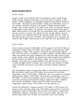 Income Statement Analysis:
Revenue Analysis
Google’s revenue was up 18.88% in 2014 for the following reasons was the Google
website revenues increased $7,663 million in 2014 since there was increase in all ad
formats, YouTube engagement ads, and slightly hampered by the increased strength of
the US dollar. The Google network Members’ websites grew $889 million because of
new and richer ad formats and growth in the number of Google Network members.
Google’s other revenues increased $1,101 million from 2014 to 2015 and also increased
as a percentage of total revenues. The increases were caused by growth of the sales of
digital content products in the Google Play store, predominantly apps. Additionally, there
was also an increase in services fees collected for cloud and apps offerings. However,
these increases were moderately offset by the increasing strength of the U.S. dollar. In
2014 other revenues increased $1,615 million when compared to 2013. The growth was
caused by sales of digital content products in the Google Play Store and primarily apps.
Expense Analysis
Costs of revenues increased $3,968 million in 2014 compared to 2013.In 2014 there was
an impairment charge totaling $378 million that was linked to a patent licensing royalty
asset acquired in relation to the acquisition of Motorola that did not happen again in
2015. Part of the increase was attributed to the traffic acquisition costs that totaled $1,239
million that stemmed from greater distribution fees for the extra traffic directed towards
Google websites. It also, included new advertiser fees paid to Google Network Members
that was caused by the upswing in advertising revenues. The rest of the upswing is
attributed to data center costs, content acquisition costs related to improved usage of
YouTube and digital content by Google’s users, and revenue share payments to mobile
carriers and OEMs. The increase is also related to previously discussed impairment
charge.
Sales and marketing expenses increased $916 million in 2015 because of the increase in
labor and facilities related costs of $329 million and an increased in stock based
compensation expense of $184 million. Additionally, there was an increase in advertising
and promotional expenses of $329 million and an increase in professional services of
$158 million. In 2014 sales and marketing expenses went up $1,577 million because of
an increased advertising and promotional expenses totaling $614 million. Additional
there was labor and facilitates related costs of $571 million and stock based
compensation expense increase of $163 million from sales going up 15%.
General and Administrative expenses increased $1,419 million in 2014 because of an
increase in labor and facility related costs of $576 million and an growth in stock based
compensation expense of $260 million that stem from a 24% increases in general and
administration headcount. Professional services went up $14 million since there were
increased legal related costs; also there were outsourced services and consulting.
 