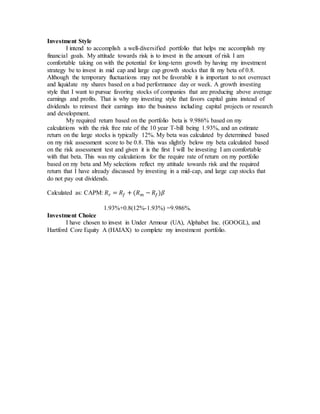 Investment Style
I intend to accomplish a well-diversified portfolio that helps me accomplish my
financial goals. My attitude towards risk is to invest in the amount of risk I am
comfortable taking on with the potential for long-term growth by having my investment
strategy be to invest in mid cap and large cap growth stocks that fit my beta of 0.8.
Although the temporary fluctuations may not be favorable it is important to not overreact
and liquidate my shares based on a bad performance day or week. A growth investing
style that I want to pursue favoring stocks of companies that are producing above average
earnings and profits. That is why my investing style that favors capital gains instead of
dividends to reinvest their earnings into the business including capital projects or research
and development.
My required return based on the portfolio beta is 9.986% based on my
calculations with the risk free rate of the 10 year T-bill being 1.93%, and an estimate
return on the large stocks is typically 12%. My beta was calculated by determined based
on my risk assessment score to be 0.8. This was slightly below my beta calculated based
on the risk assessment test and given it is the first I will be investing I am comfortable
with that beta. This was my calculations for the require rate of return on my portfolio
based on my beta and My selections reflect my attitude towards risk and the required
return that I have already discussed by investing in a mid-cap, and large cap stocks that
do not pay out dividends.
Calculated as: CAPM: 𝑅 𝑟 = 𝑅𝑓 + (𝑅 𝑚 − 𝑅𝑓)𝛽
1.93%+0.8(12%-1.93%) =9.986%.
Investment Choice
I have chosen to invest in Under Armour (UA), Alphabet Inc. (GOOGL), and
Hartford Core Equity A (HAIAX) to complete my investment portfolio.
 