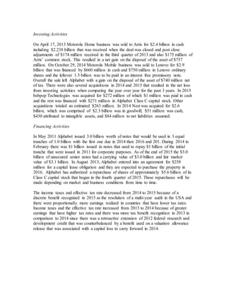 Investing Activities
On April 17, 2013 Motorola Home business was sold to Arris for $2.4 billion in cash
including $2.238 billion that was received when the deal was closed and post close
adjustments of $174 million received in the third quarter of 2013 and also $175 million of
Arris’ common stock. This resulted in a net gain on the disposal of the asset of $757
million. On October 29, 2014 Motorola Mobile business was sold to Lenovo for $2.9
billion that was financed by $660 million in cash and $750 million in Lenovo ordinary
shares and the leftover 1.5 billion was to be paid in an interest free promissory note.
Overall the sale left Alphabet with a gain on the disposal of the asset of $740 million net
of tax. There were also several acquisitions in 2014 and 2015 that resulted in the net loss
from investing activities when comparing the year over year for the past 3 years. In 2015
bebpop Technologies was acquired for $272 million of which $1 million was paid in cash
and the rest was financed with $271 million in Alphabet Class C capital stock. Other
acquisitions totaled an estimated $263 million. In 2014 Nest was acquired for $2.6
billion, which was comprised of $2.3 billion was in goodwill; $51 million was cash,
$430 attributed to intangible assets, and $84 million to net liabilities assumed.
Financing Activities
In May 2011 Alphabet issued 3.0 billion worth of notes that would be used in 3 equal
tranches of 1.0 billion with the first one due in 2014 then 2016 and 201. During 2014 in
February there was $1 billion issued in notes that used to repay $1 billion of the initial
tranche that were issued in 2011 for corporate purposes. As of the end of 2015 the $3.0
billion of unsecured senior notes had a carrying value of $3.0 billion and fair market
value of $3.1 billion. In August 2013, Alphabet entered into an agreement for $258
million for a capital lease obligation and they are expected to purchase the property in
2016. Alphabet has authorized a repurchase of shares of approximately $5.6 billion of its
Class C capital stock that began in the fourth quarter of 2015. These repurchases will be
made depending on market and business conditions from time to time.
The income taxes and effective tax rate decreased from 2014 to 2015 because of a
discrete benefit recognized in 2015 as the resolution of a multi-year audit in the USA and
there were proportionally more earnings realized in countries that have lower tax rates.
Income taxes and the effective tax rate increased from 2013 to 2014 because of greater
earnings that have higher tax rates and there was more tax benefit recognition in 2013 in
comparison to 2014 since there was a retroactive extension of 2012 federal research and
development credit that was counterbalanced by a benefit used on a valuation allowance
release that was associated with a capital loss to carry forward in 2014.
 