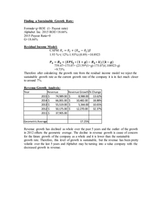Finding a Sustainable Growth Rate:
Formula=g=ROE (1- Payout ratio)
Alphabet Inc. 2015 ROE=18.66%
2015 Payout Ratio=0
G=18.66%
Residual Income Model:
CAPM: 𝑅 𝑟 = 𝑅𝑓 + (𝑅 𝑚 − 𝑅𝑓)𝛽
1.93 %+( 12%-1.93%) (0.89) =10.8923
𝑷 𝟎 = 𝑩 𝟎 + (𝑬𝑷𝑺 𝟎 ∗ ( 𝟏 + 𝒈) − 𝑩 𝟎 ∗ 𝒌)/(𝒌− 𝒈)
759.47=175.07+ (23.59*(1+g)-175.07)/(.108923-g)
=9.73%
Therefore after calculating the growth rate from the residual income model we reject the
sustainable growth rate as the current growth rate of the company it is in fact much closer
to around 7%.
Revenue Growth Analysis:
Year Revenue Revenue Growth% Change
2015 $ 74,989.00 $ 8,988.00 13.62%
2014 $ 66,001.00 $ 10,482.00 18.88%
2013 $ 55,519.00 $ 5,344.00 10.65%
2012 $ 50,175.00 $ 12,270.00 32.37%
2011 $ 37,905.00
GeometricAverage 17.25%
Revenue growth has declined as whole over the past 5 years and the outlier of the growth
in 2012 offsets the geometric average. The decline in revenue growth is cause of concern
for the future growth of the company as a whole and it is lower than the sustainable
growth rate. Therefore, this level of growth is sustainable, but the revenue has been pretty
volatile over the last 5 years and Alphabet may be turning into a value company with the
decreased growth in revenue.
 