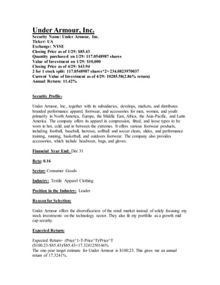 Under Armour, Inc.
Security Name: Under Armour, Inc.
Ticker: UA
Exchange: NYSE
Closing Price as of 1/29: $85.43
Quantity purchased on 1/29: 117.0548987 shares
Value of Investment on 1/29: $10,000
Closing Price as of 4/29: $43.94
2 for 1 stock split: 117.0548987 shares*2= 234.0823970037
Current Value of Investment as of 4/29: 10285.58(2.86% return)
Annual Return: 11.42%
Security Profile-
Under Armour, Inc., together with its subsidiaries, develops, markets, and distributes
branded performance apparel, footwear, and accessories for men, women, and youth
primarily in North America, Europe, the Middle East, Africa, the Asia-Pacific, and Latin
America. The company offers its apparel in compression, fitted, and loose types to be
worn in hot, cold, and in between the extremes. It offers various footwear products,
including football, baseball, lacrosse, softball and soccer cleats, slides, and performance
training, running, basketball, and outdoors footwear. The company also provides
accessories, which include headwear, bags, and gloves.
Financial Year End: Dec 31
Beta: 0.16
Sector: Consumer Goods
Industry: Textile Apparel Clothing
Position in the Industry: Leader
Reasonfor Selection:
Under Armour offers the diversification of the retail market instead of solely focusing my
stock investments on the technology sector. They also fit my portfolio as a growth mid
cap security.
Expected Return:
Expected Return= (Price^1-T-Price^T)/Price^T
($100.23-$85.43)/$85.43=17.3241250146%
The one-year target estimate for Under Armour is $100.23. This gives me an annual
return of 17.3241%.
 