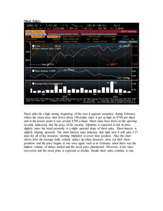 Short Sales:
Short sales hit a high during beginning of the year it appears sometime during February
where the stock price shot down about 100 points since it got as high as $780 per share
and at the lowest point it was around $700 a share. Short sales have been on the upswing
recently indicating that the price of the security Alphabet is expected to fall in price
slightly since the trend presently is a slight upward slope of short sales. Short interest is
slightly sloping upwards. The short interest ratio indicates that right now it will take 2.37
days for all of the investors shorting Alphabet to cover their position. Also the chart
shows how the average daily volume spikes up when investors close out their short
positions and the price begins to rise once again such as in February when there was the
highest volume of shares traded and the stock price plummeted. However, it has since
recovered and the stock price is expected to decline should short sales continue to rise.
 