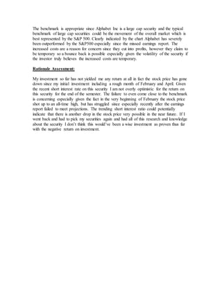 The benchmark is appropriate since Alphabet Inc is a large cap security and the typical
benchmark of large cap securities could be the movement of the overall market which is
best represented by the S&P 500. Clearly indicated by the chart Alphabet has severely
been outperformed by the S&P500 especially since the missed earnings report. The
increased costs are a reason for concern since they cut into profits, however they claim to
be temporary so a bounce back is possible especially given the volatility of the security if
the investor truly believes the increased costs are temporary.
Rationale Assessment:
My investment so far has not yielded me any return at all in fact the stock price has gone
down since my initial investment including a rough month of February and April. Given
the recent short interest rate on this security I am not overly optimistic for the return on
this security for the end of the semester. The failure to even come close to the benchmark
is concerning especially given the fact in the very beginning of February the stock price
shot up to an all-time high, but has struggled since especially recently after the earnings
report failed to meet projections. The trending short interest ratio could potentially
indicate that there is another drop in the stock price very possible in the near future. If I
went back and had to pick my securities again and had all of this research and knowledge
about the security I don’t think this would’ve been a wise investment as proven thus far
with the negative return on investment.
 