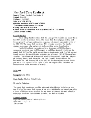 HartfordCore Equity A
Security Name: Hartford Core Equity A
Symbol: HAIAX
Exchange: NASDAQ
Price as of 1/29: $22.51
Quantity purchased of 1/29: 444.2470013
Value of Investment as of 1/29: $10,000
Closing Price as of 4/29: $23.46
Current Value of Investment as of 4/29: $10,422.03 (4.22% return)
Annual Return: 16.88%
Security Profile:
This is a large-blended mutual fund that seeks growth of capital and usually has at
least 80% invested in common stocks. This mutual fund does not pay a dividend and
focuses primarily on large capitalization companies with market caps similar to that of
the S&P 500. The mutual fund may invest 20% in foreign securities. The blended
strategy incorporates value and growth stocks providing ample diversification.
Hartford Core Equity A requires an initial investment of $2000 and each
subsequent investment must be $50 or more. In total I have invested $10,000 into the
mutual fund. 91.7% of the fund is invested into the stock market while 7.36% is invested
in cash reserves. The top 10 holding companies are Microsoft, CVS, JP Morgan Chase,
Alphabet, Costco Wholesale Corporation, Mondelez International, Apple Inc., Allegran
plc Ordinary Shares, Altria Group Inc., and PNC Financial Services Group. The
benchmark that I will be using will be the S&P 500. The load-adjusted returns for one
year are -1.53%, 3 years 12.65%, 5 year 11.59%, and 10 year 6.35%. Therefore, the
expected return on this investment is 12.65%.
Beta: 0.95
Category: Large Blend
Fund Family: Hartford Mutual Funds
Reasonfor Selection:
The mutual fund provides my portfolio with ample diversification by having no more
than 2.74% of the mutual fund invested in one stock. Additionally, the mutual fund offers
a variety of different sectors including but not limited to consumer cyclical, industrials,
technology, healthcare, and consumer defensive, and financial services.
Expected Return:
Expected Return=(Price^1-T-Price^T)/Price^T
=(25.2112-22.51)/22.51
12% Return
 