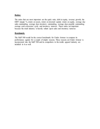 Ratios:
The ratios that are most important are the quick ratio, debt to equity, revenue growth, the
EBIT margin %, return on assets, return on invested capital, return on equity, average day
sales outstanding, average days inventory outstanding, average days payable outstanding,
average cash conversion cycle, and inventory turnover. These ratios are important
because the retail industry is heavily reliant upon sales and inventory turnover.
Benchmark:
The S&P 500 would be the correct benchmark for Under Armour to compare its
performance against for a couple of simple reasons. These reasons are Under Armour is
incorporated into the S&P 500 and its competitors in the textile apparel industry are
included in it as well.
 