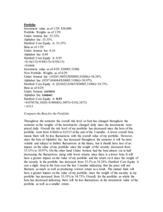 Portfolio:
Investment value as of 1/29: $30,000
Portfolio Weights as of 1/29:
Under Armour Inc: 33.33%
Alphabet Inc: 33.33%
Hartford Core Equity A: 33.33%
Beta as of 1/29:
Under Armour Inc: 0.16
Alphabet Inc: 0.89
Hartford Core Equity A: 0.95
=0.16(1/3)+0.89(1/3)+0.95(1/3)
=0.6666
Investment value as of 4/29: $30005.31006
New Portfolio Weights as of 4/29:
Under Armour Inc: (10285.58052/$30005.31006)=34.28%
Alphabet Inc: (9297.694884/$30005.31006)=30.97%
Hartford Core Equity A: ($10422.03465/$30005.31006)=34.73%
Beta as of 4/29:
Under Armour: 0.078576
Alphabet Inc: 0.908401
Hartford Core Equity A: 0.93
=0.078576(.3428)+0.908401(.3097)+0.93(.3473)
=.6313
Compare the Beta for the Portfolio
Throughout the semester the overall risk level or beta has changed throughout the
semester as the weights of the investments changed daily since the investments were
priced daily. Overall the risk level of my portfolio has decreased since the beta of the
portfolio went from 0.6666 to 0.6313 at the end of the 3 months. A lower overall beta
means there will be less fluctuations with the overall value of my portfolio. However,
since the beta of Alphabet Inc. has increased throughout the semester it will be more
volatile and subject to further fluctuations in the future, but it should have less of an
impact on the value of my portfolio since the weight of the security decreased from
33.33% to 30.97%. On the other hand Under Armour had the beta almost cut in half
decreasing the fluctuations along with lower returns since there is a lower beta. It will
have a greater impact on the value of my portfolio and the return on it since the weight of
the security in the portfolio has increased from 33.3% to 34.28%. Hartford Core Equity A
saw a slight drop in the beta over the last 3 months indicating that the price will not
fluctuate as much as well as producing a lower return as a result. The mutual fund will
have a greater impact on the value of my portfolio since the weight of the security in my
portfolio has increased from 33.33% to 34.73%. Overall, for the portfolio as whole the
beta has decreased indicating there will be less fluctuations in the investment value of the
portfolio as well as a smaller return.
 