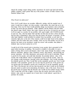 missed the earnings targets taking positive investment for march and April and instead
yielded a negative return greater than any of the positive returns of Under Armour or the
Hartford Mutual Fund.
What Would I do differently?
First, of all I would choose my securities differently starting with the required rate of
return I would have to figure out what securities could achieve this return that are in my
beta range. Given my low beta I would probably change my investment style to investing
in large cap stocks that pay dividends. While Alphabet and the Mutual Fund fall within
this general range I firmly believe that Under Armour has too low of a beta for me to pick
it all over again as a security for my portfolio with equal weights with $10,000 invested
in each one. Also, with the mutual fund and find one that does not have a front end sales
load fee since it immediately takes away from the money the investor is investing. On the
other hand Alphabet would probably be excluded from my portfolio as well since the
extremely high price as the start of the semester could be too high based on the empirical
evidence from the results these past 3 months. Given my low beta another way for me to
increase the return on my investment would be to invest with securities that yielded a
dividend since my beta is pretty low at 0.8.
I would do all of the research prior to investing in any security that is presented in this
paper before investing in anything. The research is available to the public it is just a
matter of being able to read it and interpret what it truly means through the analysis of the
financial statements, financial ratios, beneficial owners, short interest, and projecting the
income statements. All of this information and research will be vital to determine if there
is growth for the security and could help determine the potential intrinsic value of the
security that would indicate when it is appropriate to buy or sell the security. Since my
new strategy would incorporate choosing stocks with dividends. First I would determine
the dividend growth rate. Then I would find out the sustainable growth rate. Next I would
determine if the sustainable growth rate was less than the growth rate. If the growth rate
was greater than the sustainable growth rate I would have to use the sustainable growth
rate. Then if the discount rate was less than the growth rate then I would use the dividend
discount model as useful tool in determining the intrinsic value of the stock. However if
the growth rate was greater than the discount rate I would use the residual income model.
Then I could find out if this is higher or lower than the current stock price and if the
intrinsic value meets my required rate of return then it would indicate a good time to
purchase the security.
 