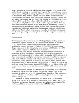 primary source for the increase in sales because of the recognition of the benefits of the
healthy lifestyle benefiting the connected fitness segment. The connected fitness business
segment consists of digital advertising, digital fitness platform licenses, and subscriptions
for the connected fitness business segment. The Under Armour Connected Business
Platform provides the world’s largest digital health and fitness community changing the
way athletes train, perform, and live. Gross Profit increased to $393.3 million to $1,905.5
million in 2015 from $1,512.2 million in 2014. Gross Profit as a percentage of net
revenue decreased by 90 basis points to 48.1% in 2015 compared to 49% in 2014. The
cause of the decrease was negative 70 basis points from the strengthening US dollar, 30
basis points decrease from increased inbound airfreight costs, 30 basis point decrease
from sales mix, and 20 basis point decrease from increased liquidation in both apparel
and footwear. The above basis point decreases were offset by a 60 basis point increase
from favorable product input costs throughout the world that is expected to continue in
2016.
Expense Analysis
Operating expenses have increased by over 60% the past 3 years. Selling, general, and
administrative expenses increased to 338.7 million to 1,497.0 million in 2015 from
1,158.3 million in 2014. As a percentage of net revenue, selling general and
administrative revenues went up to 37.8% from 37.5% in 2014. The causes of these
changes were due to the fact that marketing costs increased to $84.8 million to $417.8
million in 2015 compared to 2014 when it was $333 million.
Marketing costs increased because key marketing campaigns and increases in
sponsorships including Steph Curry, Jordan Spieth, and Cam Newton. Other costs
increased $235.9 million to $1,079.2 million in 2015 compared to $825.3 million in 2014.
These costs shot up because higher personnel and other costs incurred for the expansion
of the direct distribution channel, which includes more investments for the company
owned stores. Another reason for the increase is the Connected Fitness platform. When
taken as a percentage of net revenue other cots increased to 27.2% from 26.8% in the past
fiscal year. Income from operations increased $54.5 million or 15.4% from 2014 to 2015.
Income from operations as a percent of net revenue is 10.3% in 2015 down from 11.5%
in 2014.
Interest expense increased to $14.6 million in 2015 compared to $5.3 million the
previous year. It went up because of higher term loan and revolving credit facility
borrowings in order to pay for the two connected fitness acquisitions. Other expense net
increased 0.8 million to 7.2 million in 2015 because of higher net losses on foreign
currency exchange rates.
Provision for income taxes increased 19.9 million in 2015 to 154.1 million
because of the effective tax in 2015 was 39.9% compared to 2014 when it was 39.2%.
The effective tax increased since there were more non-deductible costs because of the
two Connected Fitness acquisitions of Endomondo and MyFitnessPal.
 