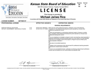 Kansas State Board of Education
900 SW Jackson Avenue, Topeka, Kansas 66612
L I C E N S E
This license is granted to
Michael James Rice
In accordance with Kansas State Statutes and Regulations of the Kansas State Board of Education.
Degrees Earned
ME 12
BA 08
LICENSE NUMBER: 3877465137
PROFESSIONAL LICENSE EFFECTIVE: 6/23/2012 EXPIRATION: 5/8/2018
RENEWAL REQUIREMENTS
ADAPTIVE SPECIAL EDUCATION
HISTORY, GOVERNMENT, AND SOCIAL STUDIES
6-12
6-12
EFFECTIVE: 06/03/2011
EFFECTIVE: 01/11/2009
Within the term of the professional license, verification of one of the following:
Completion of 120 professional development points awarded by a Kansas local
professional development council
OR
If retired and participating in an educational retirement system in Kansas or another
state, completion of 60 professional development points awarded by a Kansas local
professional development council
OR
If you are completing (or complete) a program to add a new teaching, school specialist or
leadership endorsement during this license period, you may renew on 8 of the semester
credit hours you complete as part of the program. (Program must be verified by the
teacher education institution.)
OR
Three years of accredited experience
OR
Completion of all components of the national board for professional teaching standards
assessment for national board certification
OR
To move to an accomplished license: verification of achieving national board certification.
License may be renewed up to six months before the expiration date.
DIRECTOR OF LICENSURE COMMISSIONER OF EDUCATION
A KANSAS EDUCATOR CANNOT LEGALLY BE PAID UNLESS THE EDUCATOR HOLDS A LICENSE WHICH IS VALID IN THE STATE OF KANSAS FOR THE PARTICULAR KIND OF WORK TO BE PERFORMED.
(K.S.A. 72-1390)
 