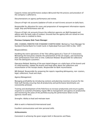 Capacity review and performance analysis &Ensured that the process and procedure of
the company is adhered to.
Documentations on agency performance and review.
Closure of high risk accounts.Updation of trails on each & every account on daily basis.
Responsible for allocation for cases and preparation of management information reports
Legal, Skip and Performance over all.
Closure of high risk accounts.Ensure the collection agencies are Well Equipped and
adhere with the bank code of conduct. Ensured that the agency bills are raised on time
and the same is credited to them.
Previous Company Role Team Manager
(IRIS- CHANNEL PARNTER FOR STANDARD CHARTED BANK: Worked as Team Manager for
Standard Charted Bank For Credit Cards in Hyderabad from June’2003 to Dec ’2007.
Responsibilities:
Handling the entire operations of the Tele calling agency & a Team of 15 Executives.
Motivating the Executives towards the achievement of the set targets, and monitoring
their performances from time to time. Collection Related: Responsible for collections
from the delinquent customers
Operation Related: Banking of the post dated cheques on a daily basis of the branch and
its child branches. Update the branch and head office about the collections and
reconciliation of the receipts books. Responsible for Bank reconciliation.
MIS Related: Responsible for preparing the reports regarding delinquency, non- starters,
legal, collections, fraud and skips.
Agency Management:
Managing profitability by introducing contests and planning incentive structure for the
field staff thereby ensuring that all productivity and performance benchmarks are
consistently achieved.
Training and development of the field force to increase productivity and ensure quality
response to customers.Providing regular MIS to management and agency on productivity
and monitoring the pulse of the portfolio.Issuing the performance letters to the
agencies month wise.
Strengths: Ability to lead and motivate team
Able to work in National & International Level.
Excellent communication and inter personal skills
Achievements:
Consistent in achieving the given targets both in Recoveries and flows.
 
