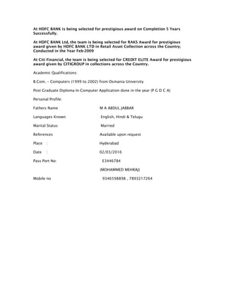 At HDFC BANK is being selected for prestigious award on Completion 5 Years
Successfully.
At HDFC BANK Ltd, the team is being selected for RAKS Award for prestigious
award given by HDFC BANK LTD in Retail Asset Collection across the Country.
Conducted in the Year Feb-2009
At Citi Financial, the team is being selected for CREDIT ELITE Award for prestigious
award given by CITIGROUP in collections across the Country.
Academic Qualifications:
B.Com. – Computers (1999 to 2002) from Osmania University
Post Graduate Diploma In Computer Application done in the year (P G D C A)
Personal Profile:
Fathers Name M A ABDUL JABBAR
Languages Known English, Hindi & Telugu
Marital Status Married
References Available upon request
Place : Hyderabad
Date : 02/03/2016
Pass Port No: E3446784
(MOHAMMED MEHRAJ)
Mobile no 9346598898 , 7893217264
 